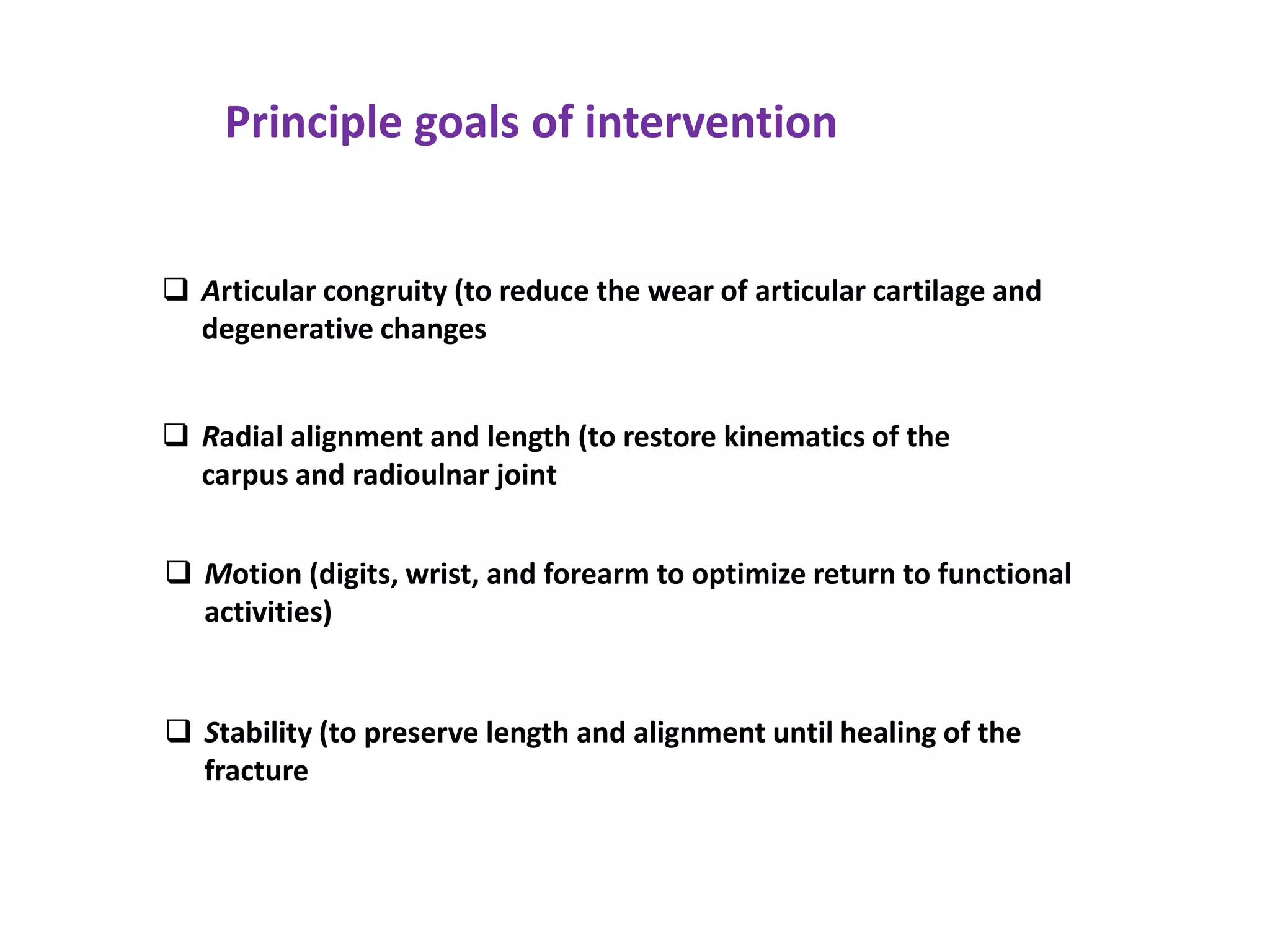  Articular congruity (to reduce the wear of articular cartilage and
degenerative changes
 Radial alignment and length (to restore kinematics of the
carpus and radioulnar joint
 Motion (digits, wrist, and forearm to optimize return to functional
activities)
 Stability (to preserve length and alignment until healing of the
fracture
Principle goals of intervention
 