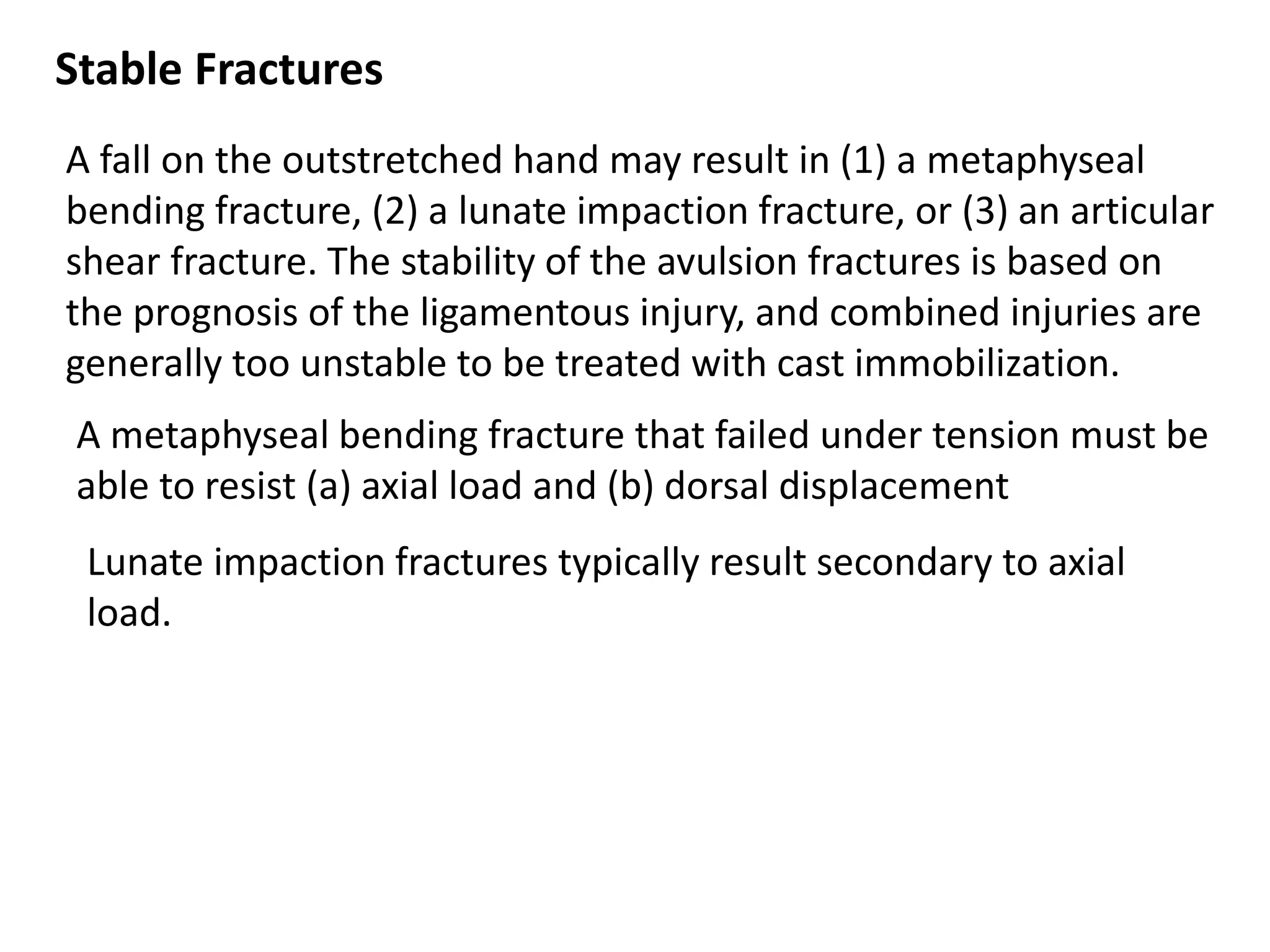 Stable Fractures
A fall on the outstretched hand may result in (1) a metaphyseal
bending fracture, (2) a lunate impaction fracture, or (3) an articular
shear fracture. The stability of the avulsion fractures is based on
the prognosis of the ligamentous injury, and combined injuries are
generally too unstable to be treated with cast immobilization.
A metaphyseal bending fracture that failed under tension must be
able to resist (a) axial load and (b) dorsal displacement
Lunate impaction fractures typically result secondary to axial
load.
 