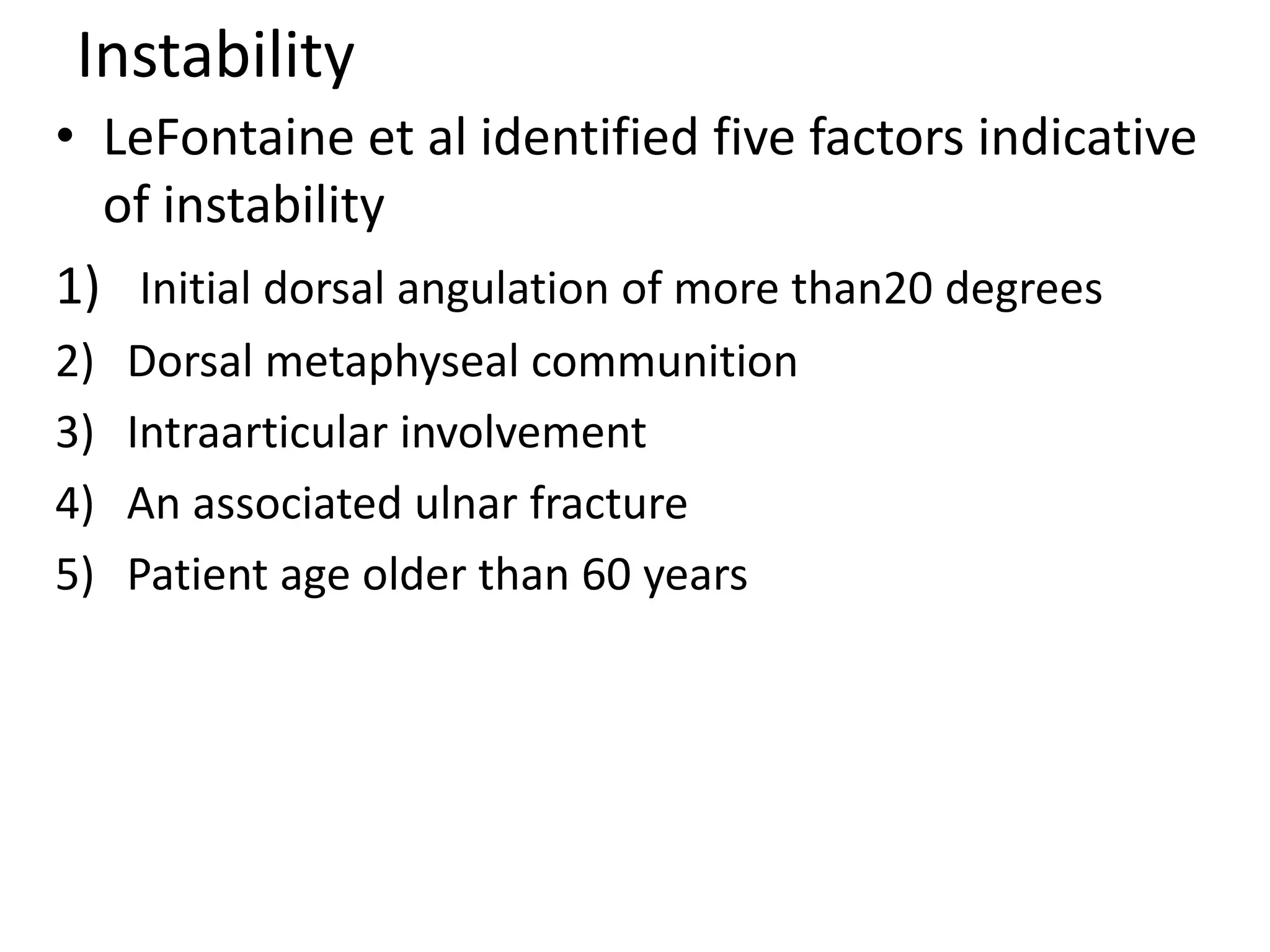 Instability
• LeFontaine et al identified five factors indicative
of instability
1) Initial dorsal angulation of more than20 degrees
2) Dorsal metaphyseal communition
3) Intraarticular involvement
4) An associated ulnar fracture
5) Patient age older than 60 years
 