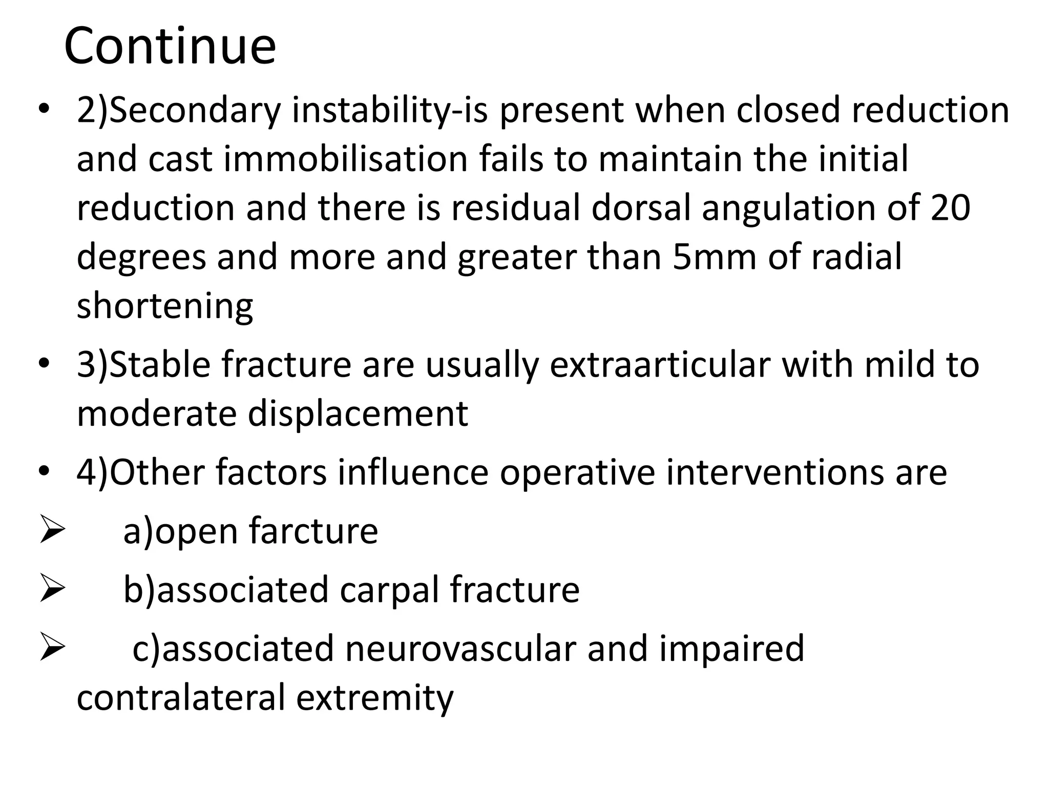 Continue
• 2)Secondary instability-is present when closed reduction
and cast immobilisation fails to maintain the initial
reduction and there is residual dorsal angulation of 20
degrees and more and greater than 5mm of radial
shortening
• 3)Stable fracture are usually extraarticular with mild to
moderate displacement
• 4)Other factors influence operative interventions are
 a)open farcture
 b)associated carpal fracture
 c)associated neurovascular and impaired
contralateral extremity
 
