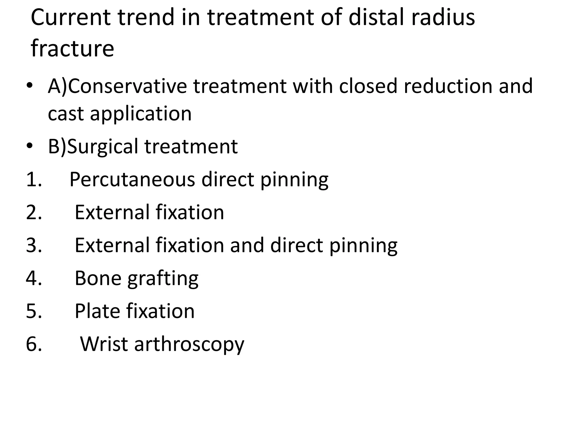 Current trend in treatment of distal radius
fracture
• A)Conservative treatment with closed reduction and
cast application
• B)Surgical treatment
1. Percutaneous direct pinning
2. External fixation
3. External fixation and direct pinning
4. Bone grafting
5. Plate fixation
6. Wrist arthroscopy
 
