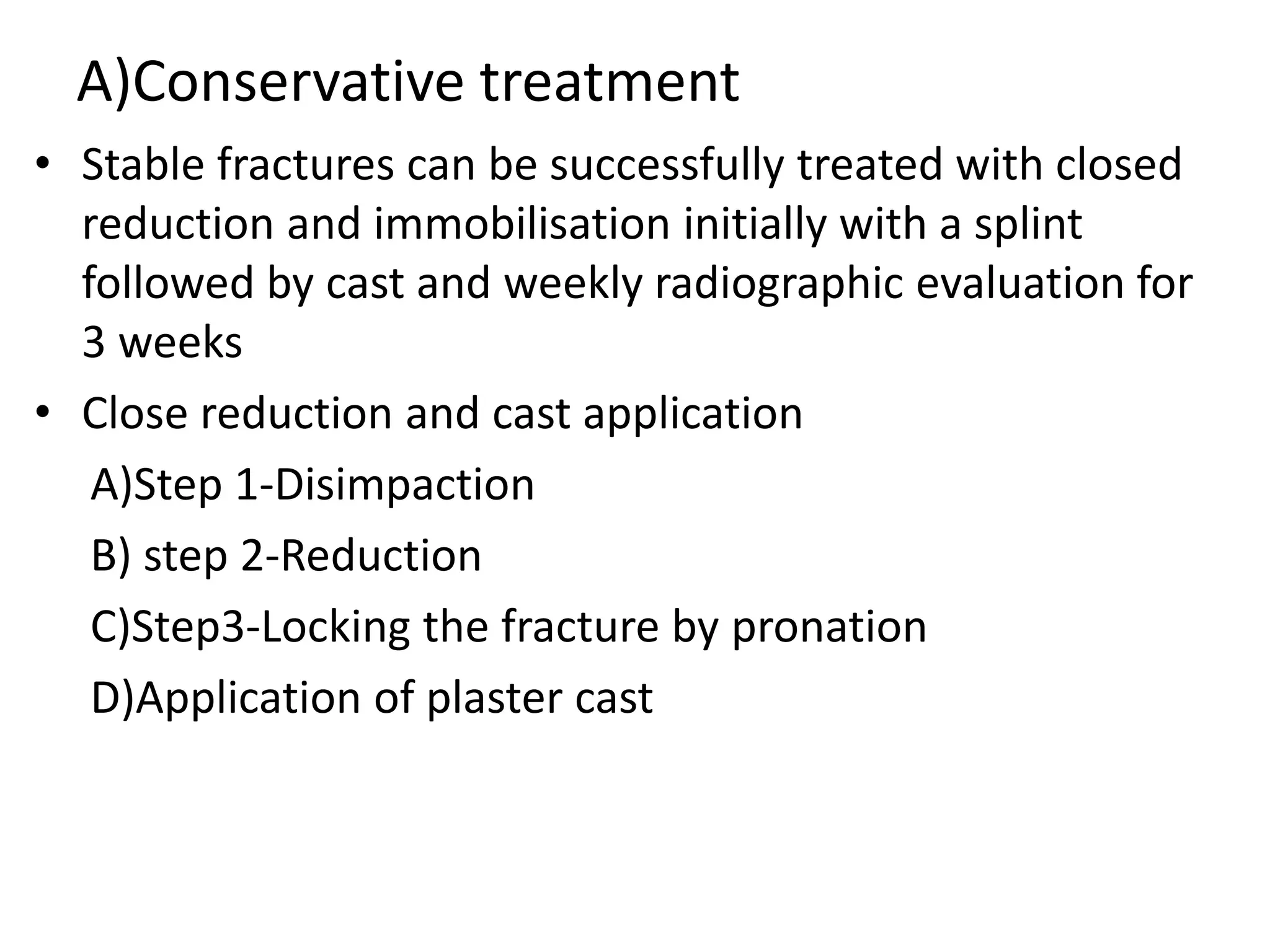 A)Conservative treatment
• Stable fractures can be successfully treated with closed
reduction and immobilisation initially with a splint
followed by cast and weekly radiographic evaluation for
3 weeks
• Close reduction and cast application
A)Step 1-Disimpaction
B) step 2-Reduction
C)Step3-Locking the fracture by pronation
D)Application of plaster cast
 