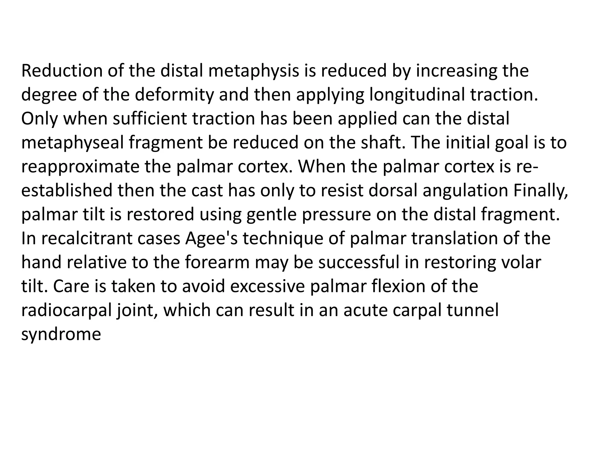 Reduction of the distal metaphysis is reduced by increasing the
degree of the deformity and then applying longitudinal traction.
Only when sufficient traction has been applied can the distal
metaphyseal fragment be reduced on the shaft. The initial goal is to
reapproximate the palmar cortex. When the palmar cortex is re-
established then the cast has only to resist dorsal angulation Finally,
palmar tilt is restored using gentle pressure on the distal fragment.
In recalcitrant cases Agee's technique of palmar translation of the
hand relative to the forearm may be successful in restoring volar
tilt. Care is taken to avoid excessive palmar flexion of the
radiocarpal joint, which can result in an acute carpal tunnel
syndrome
 