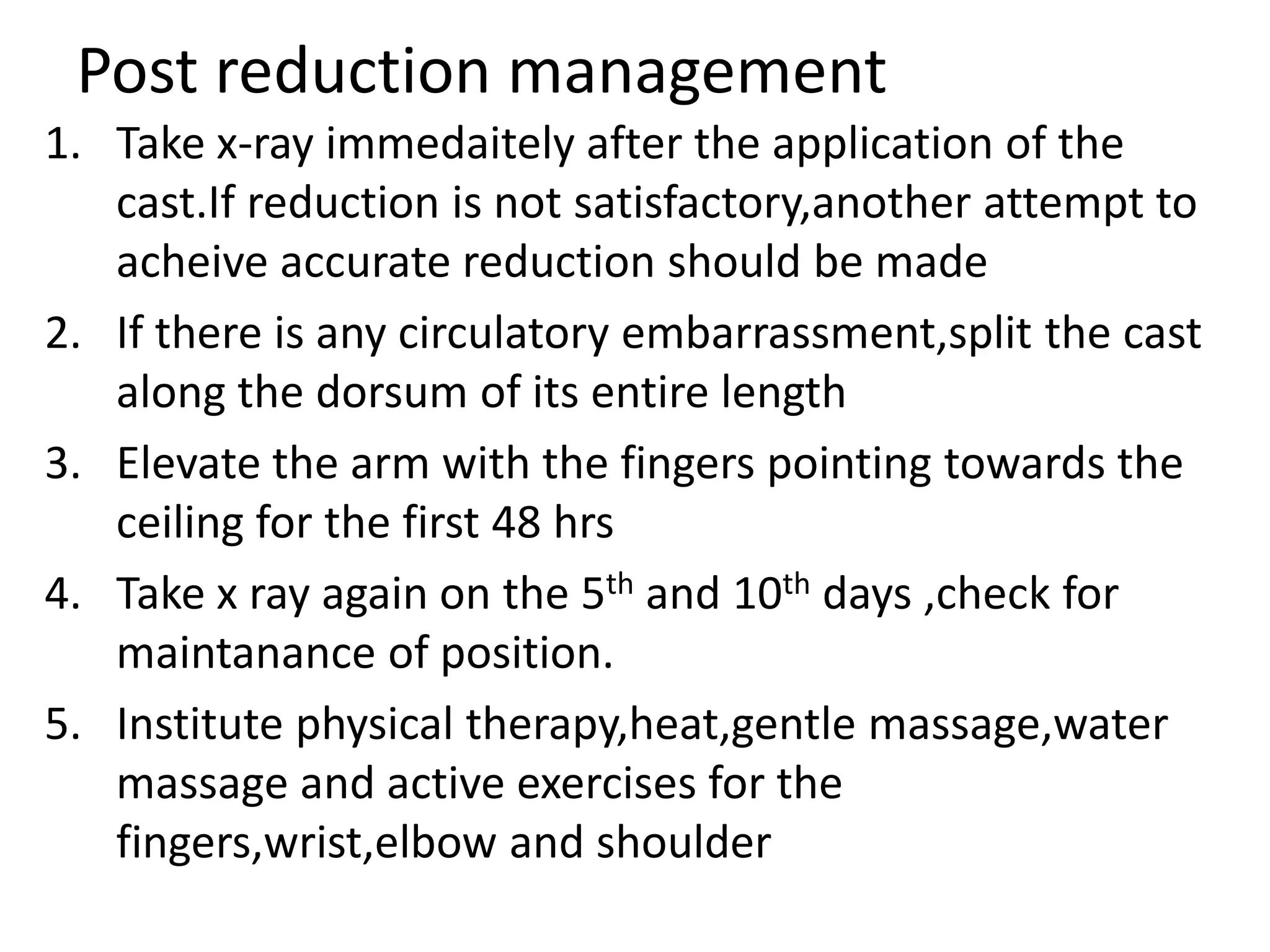 Post reduction management
1. Take x-ray immedaitely after the application of the
cast.If reduction is not satisfactory,another attempt to
acheive accurate reduction should be made
2. If there is any circulatory embarrassment,split the cast
along the dorsum of its entire length
3. Elevate the arm with the fingers pointing towards the
ceiling for the first 48 hrs
4. Take x ray again on the 5th and 10th days ,check for
maintanance of position.
5. Institute physical therapy,heat,gentle massage,water
massage and active exercises for the
fingers,wrist,elbow and shoulder
 