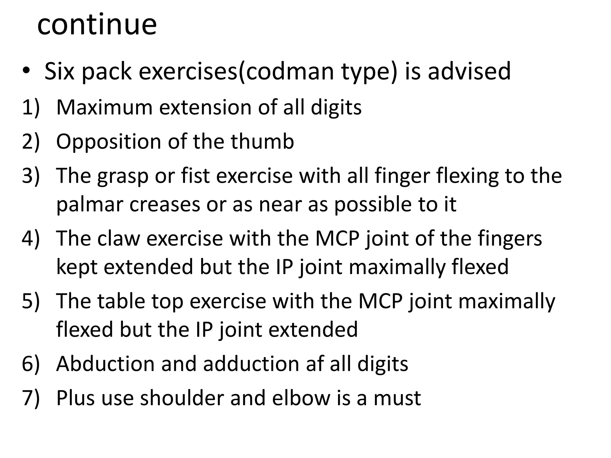 continue
• Six pack exercises(codman type) is advised
1) Maximum extension of all digits
2) Opposition of the thumb
3) The grasp or fist exercise with all finger flexing to the
palmar creases or as near as possible to it
4) The claw exercise with the MCP joint of the fingers
kept extended but the IP joint maximally flexed
5) The table top exercise with the MCP joint maximally
flexed but the IP joint extended
6) Abduction and adduction af all digits
7) Plus use shoulder and elbow is a must
 