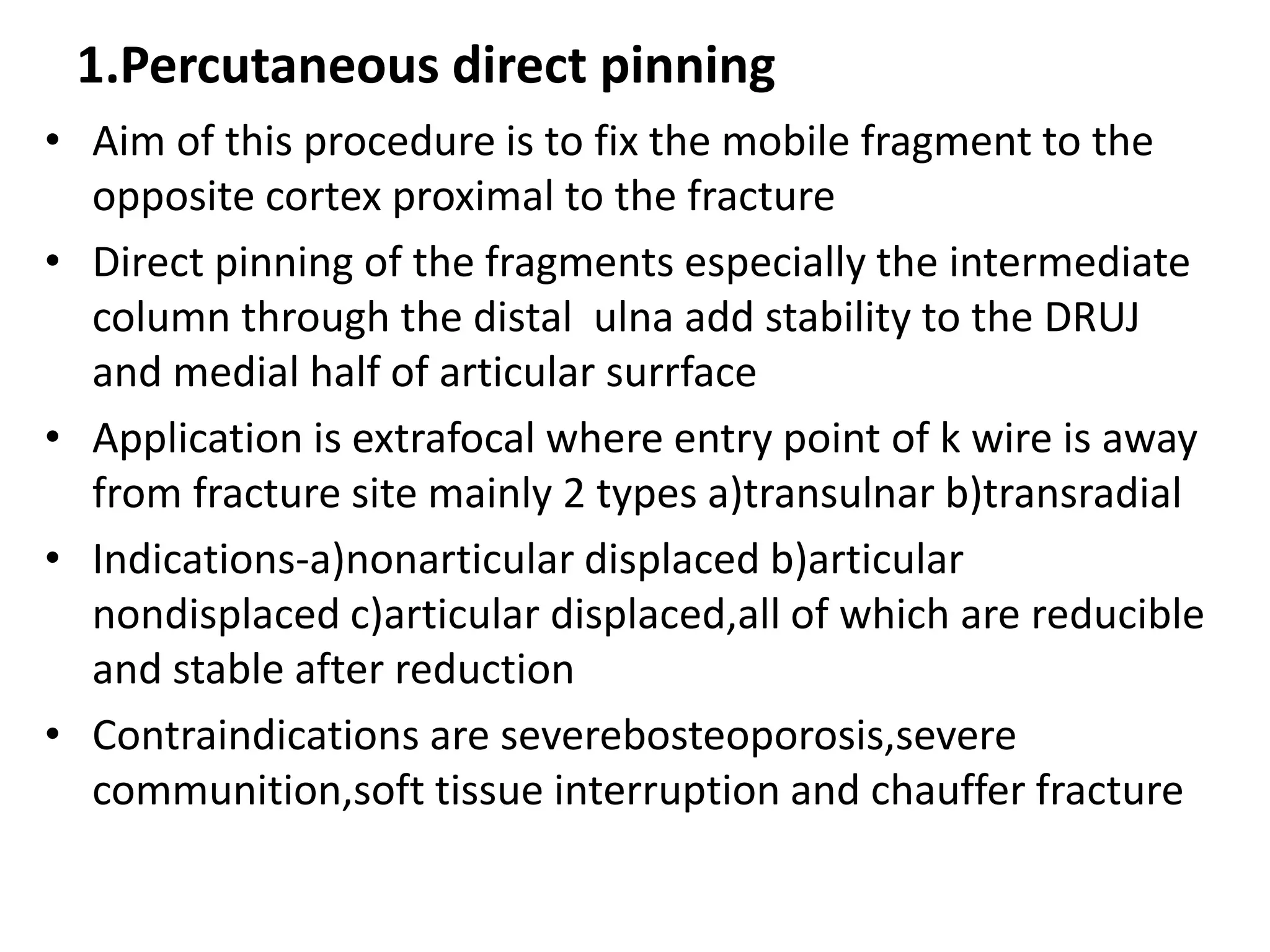 1.Percutaneous direct pinning
• Aim of this procedure is to fix the mobile fragment to the
opposite cortex proximal to the fracture
• Direct pinning of the fragments especially the intermediate
column through the distal ulna add stability to the DRUJ
and medial half of articular surrface
• Application is extrafocal where entry point of k wire is away
from fracture site mainly 2 types a)transulnar b)transradial
• Indications-a)nonarticular displaced b)articular
nondisplaced c)articular displaced,all of which are reducible
and stable after reduction
• Contraindications are severebosteoporosis,severe
communition,soft tissue interruption and chauffer fracture
 