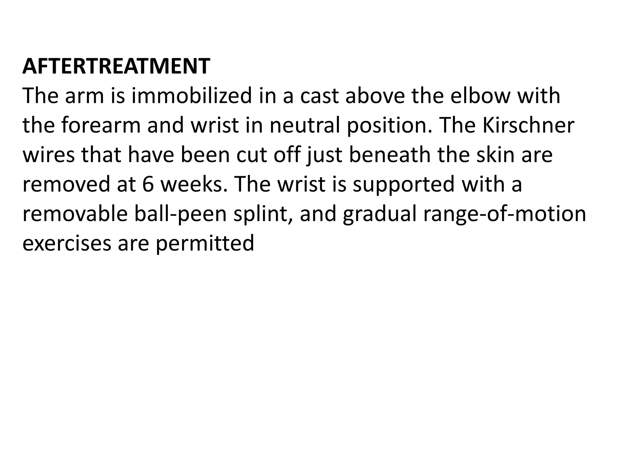 AFTERTREATMENT
The arm is immobilized in a cast above the elbow with
the forearm and wrist in neutral position. The Kirschner
wires that have been cut off just beneath the skin are
removed at 6 weeks. The wrist is supported with a
removable ball-peen splint, and gradual range-of-motion
exercises are permitted
 