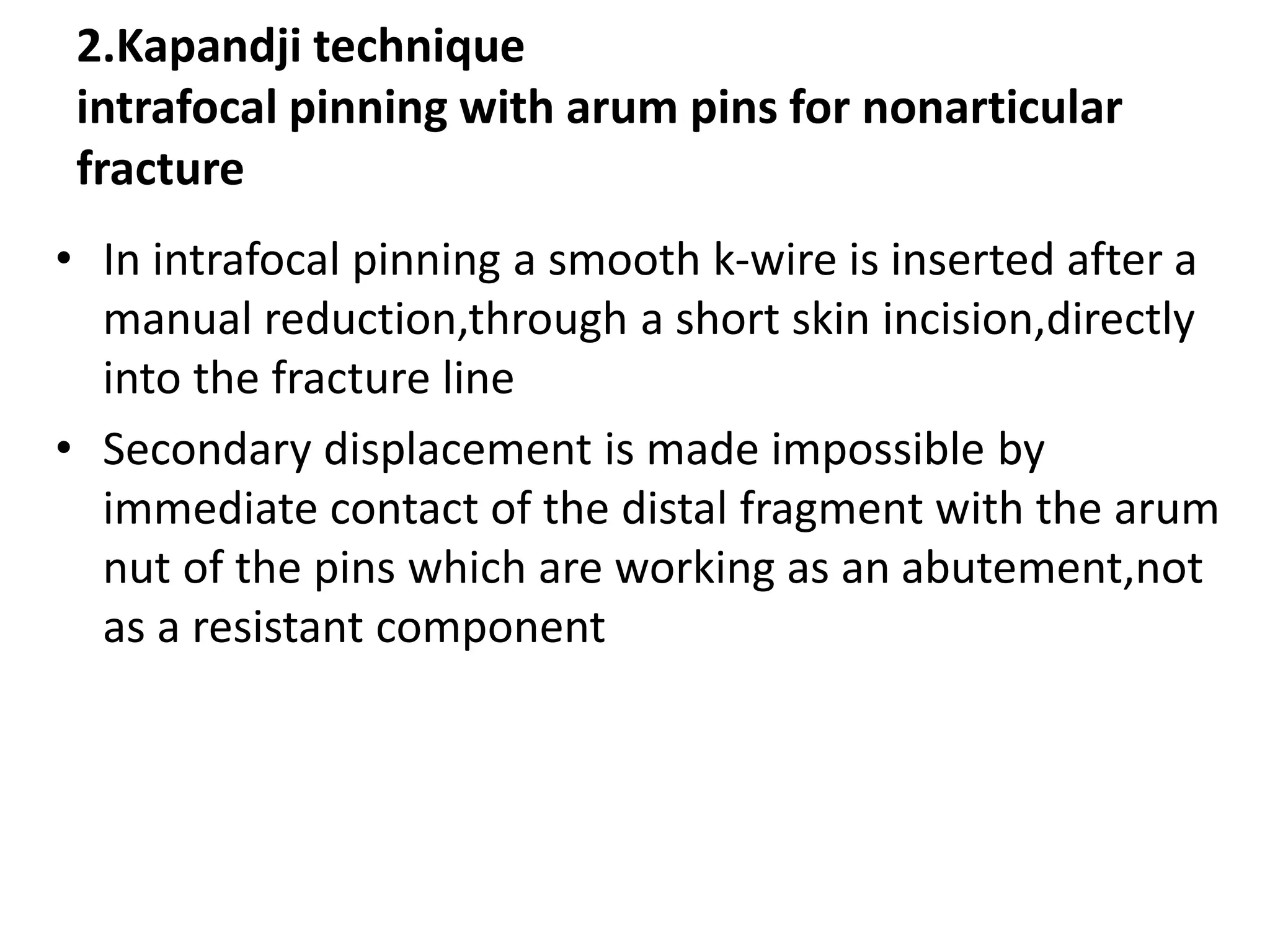 2.Kapandji technique
intrafocal pinning with arum pins for nonarticular
fracture
• In intrafocal pinning a smooth k-wire is inserted after a
manual reduction,through a short skin incision,directly
into the fracture line
• Secondary displacement is made impossible by
immediate contact of the distal fragment with the arum
nut of the pins which are working as an abutement,not
as a resistant component
 