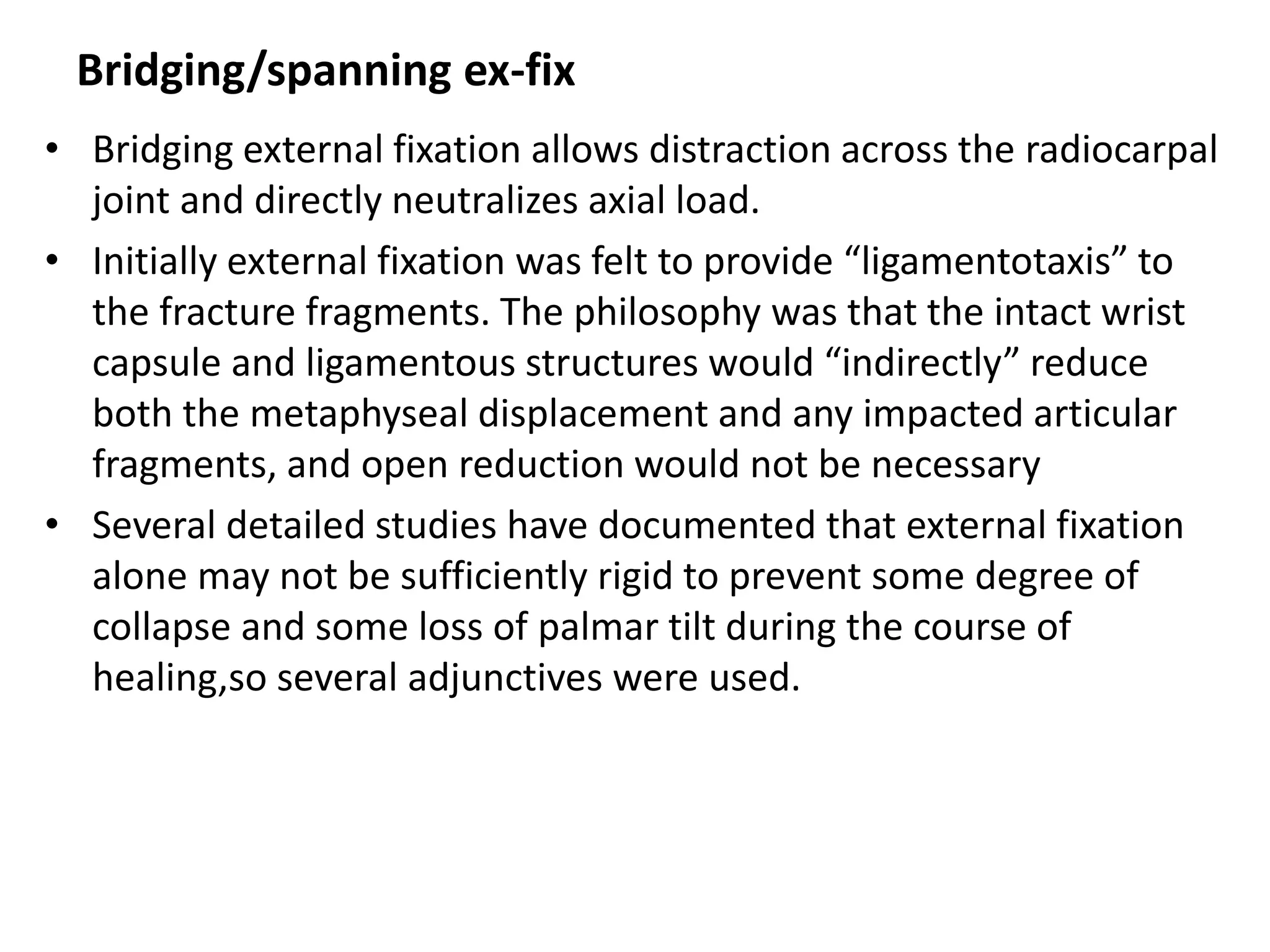 Bridging/spanning ex-fix
• Bridging external fixation allows distraction across the radiocarpal
joint and directly neutralizes axial load.
• Initially external fixation was felt to provide “ligamentotaxis” to
the fracture fragments. The philosophy was that the intact wrist
capsule and ligamentous structures would “indirectly” reduce
both the metaphyseal displacement and any impacted articular
fragments, and open reduction would not be necessary
• Several detailed studies have documented that external fixation
alone may not be sufficiently rigid to prevent some degree of
collapse and some loss of palmar tilt during the course of
healing,so several adjunctives were used.
 