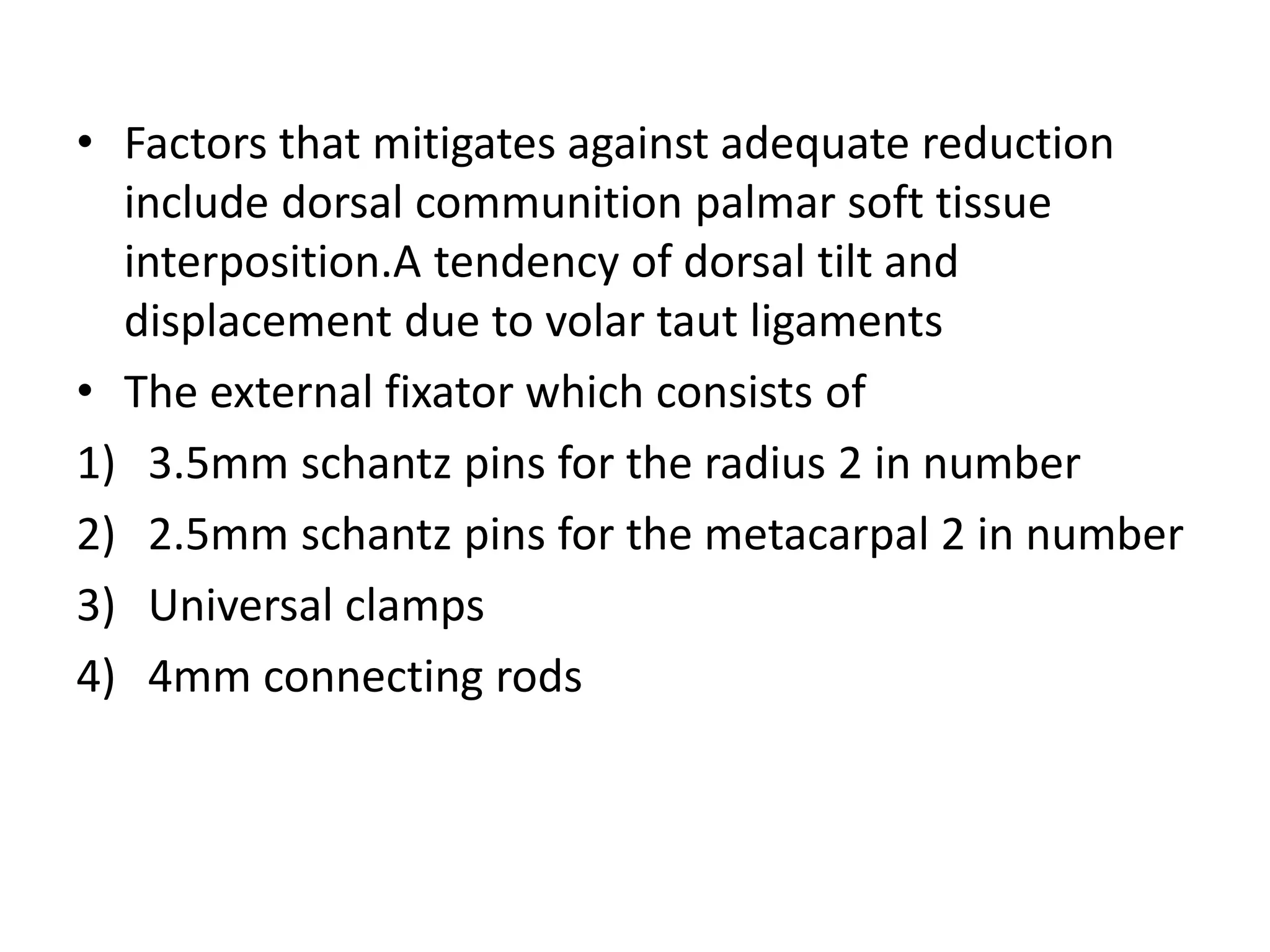 • Factors that mitigates against adequate reduction
include dorsal communition palmar soft tissue
interposition.A tendency of dorsal tilt and
displacement due to volar taut ligaments
• The external fixator which consists of
1) 3.5mm schantz pins for the radius 2 in number
2) 2.5mm schantz pins for the metacarpal 2 in number
3) Universal clamps
4) 4mm connecting rods
 