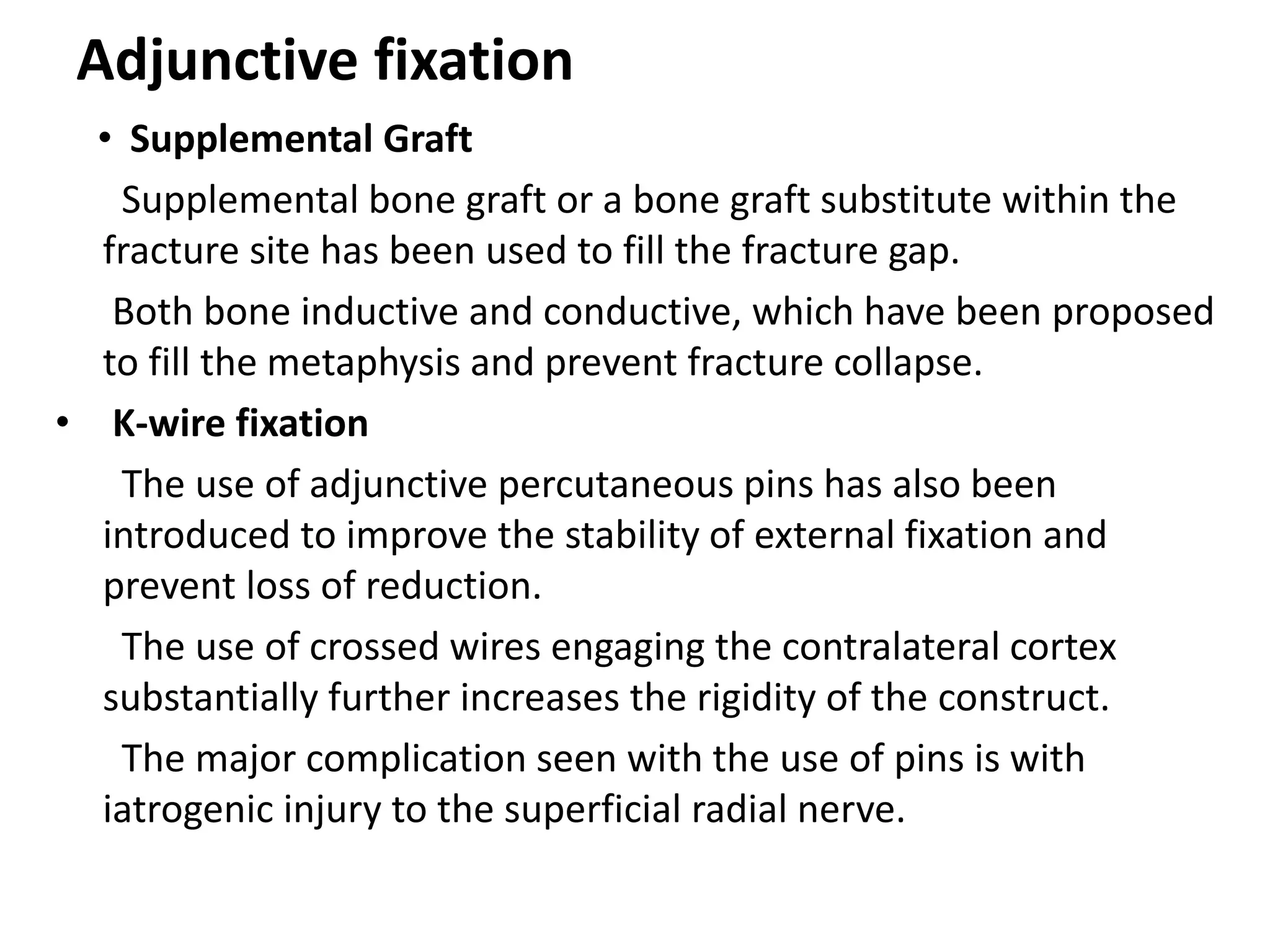 Adjunctive fixation
• Supplemental Graft
Supplemental bone graft or a bone graft substitute within the
fracture site has been used to fill the fracture gap.
Both bone inductive and conductive, which have been proposed
to fill the metaphysis and prevent fracture collapse.
• K-wire fixation
The use of adjunctive percutaneous pins has also been
introduced to improve the stability of external fixation and
prevent loss of reduction.
The use of crossed wires engaging the contralateral cortex
substantially further increases the rigidity of the construct.
The major complication seen with the use of pins is with
iatrogenic injury to the superficial radial nerve.
 