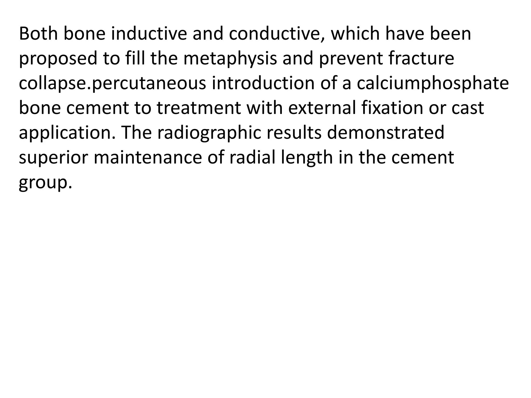 Both bone inductive and conductive, which have been
proposed to fill the metaphysis and prevent fracture
collapse.percutaneous introduction of a calciumphosphate
bone cement to treatment with external fixation or cast
application. The radiographic results demonstrated
superior maintenance of radial length in the cement
group.
 