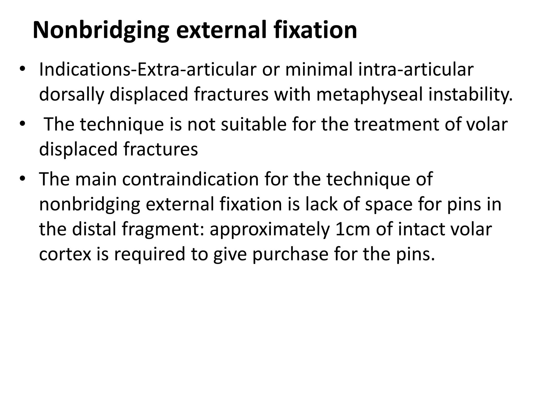 Nonbridging external fixation
• Indications-Extra-articular or minimal intra-articular
dorsally displaced fractures with metaphyseal instability.
• The technique is not suitable for the treatment of volar
displaced fractures
• The main contraindication for the technique of
nonbridging external fixation is lack of space for pins in
the distal fragment: approximately 1cm of intact volar
cortex is required to give purchase for the pins.
 