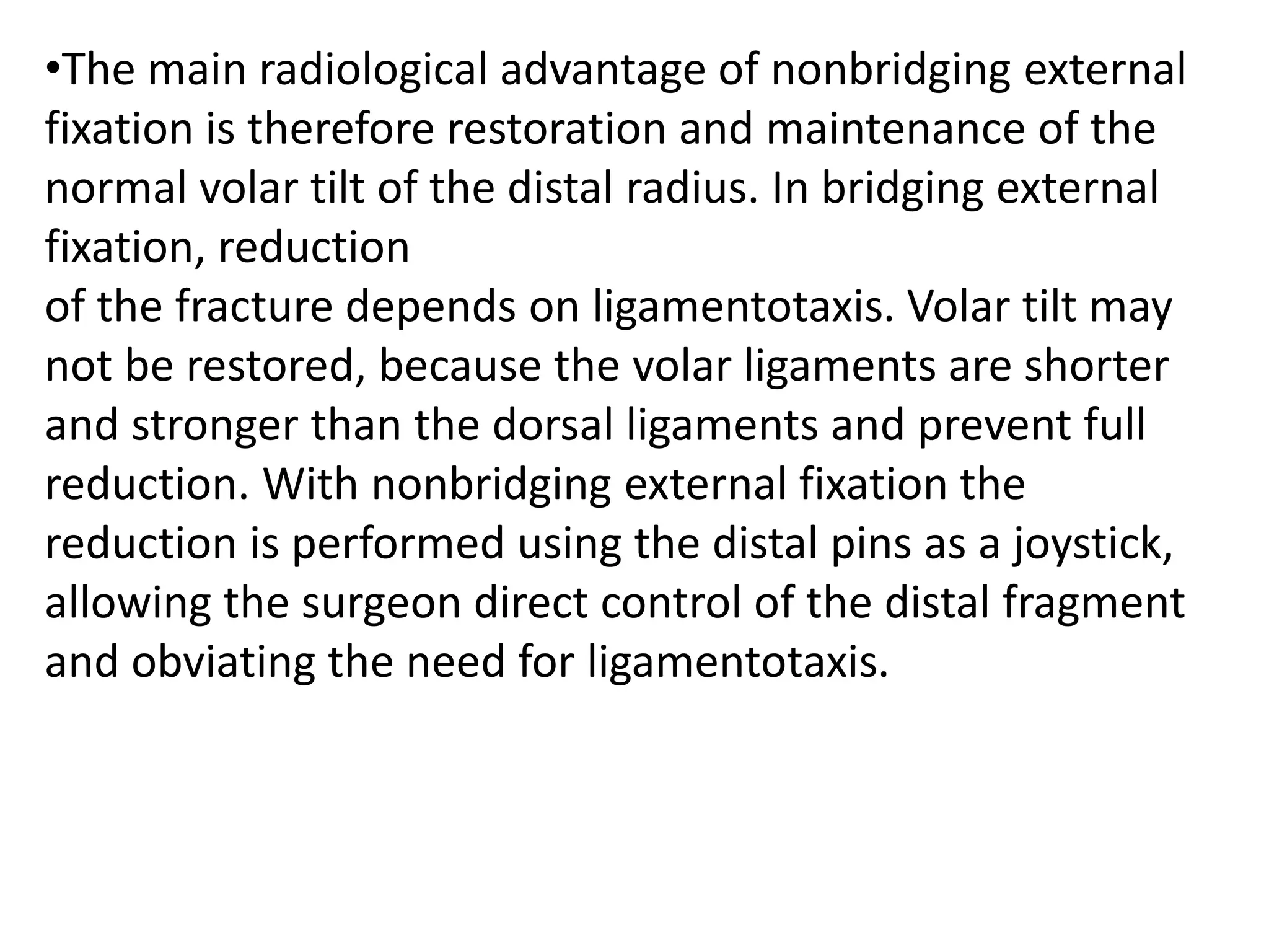 •The main radiological advantage of nonbridging external
fixation is therefore restoration and maintenance of the
normal volar tilt of the distal radius. In bridging external
fixation, reduction
of the fracture depends on ligamentotaxis. Volar tilt may
not be restored, because the volar ligaments are shorter
and stronger than the dorsal ligaments and prevent full
reduction. With nonbridging external fixation the
reduction is performed using the distal pins as a joystick,
allowing the surgeon direct control of the distal fragment
and obviating the need for ligamentotaxis.
 