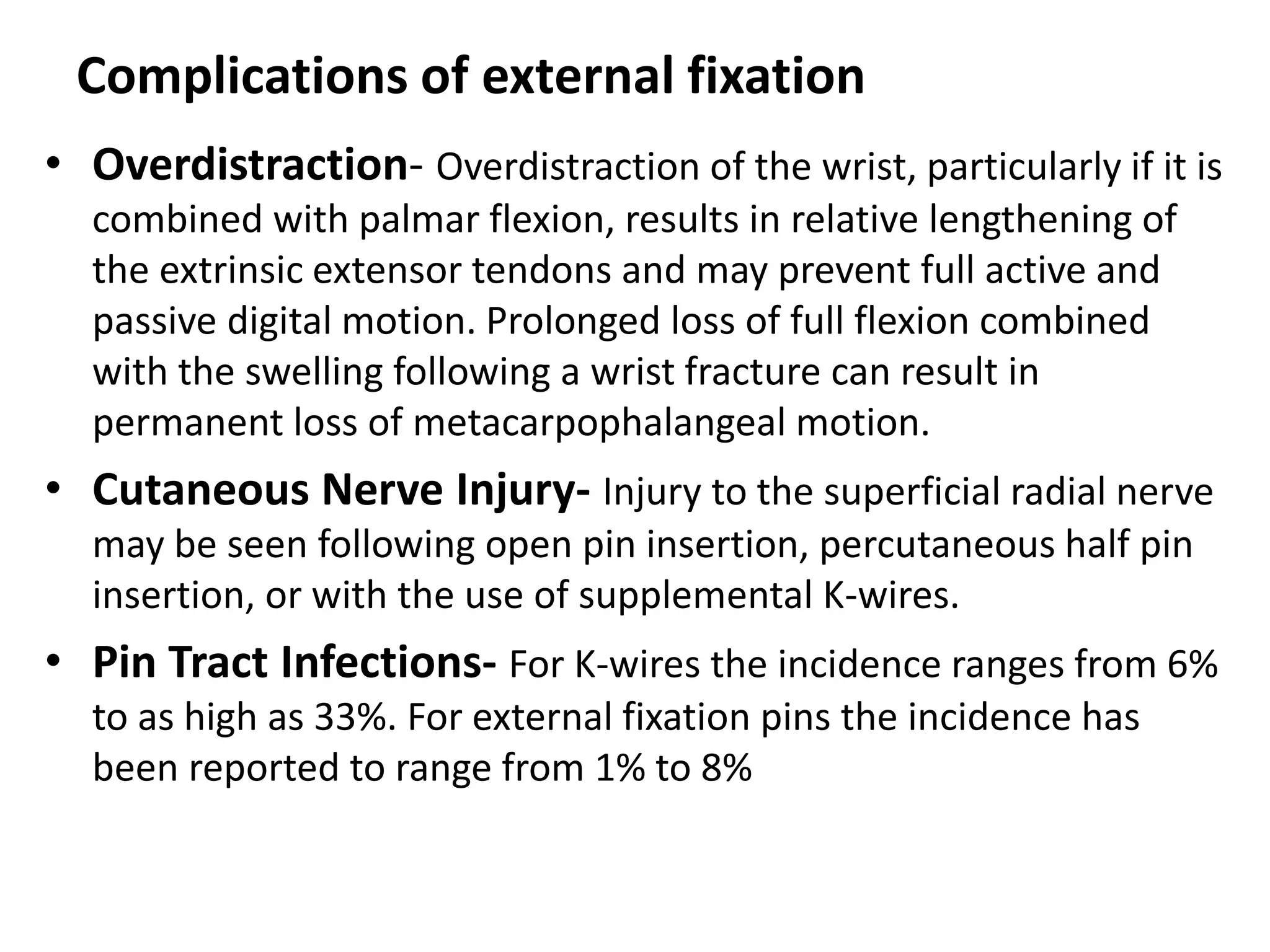 Complications of external fixation
• Overdistraction- Overdistraction of the wrist, particularly if it is
combined with palmar flexion, results in relative lengthening of
the extrinsic extensor tendons and may prevent full active and
passive digital motion. Prolonged loss of full flexion combined
with the swelling following a wrist fracture can result in
permanent loss of metacarpophalangeal motion.
• Cutaneous Nerve Injury- Injury to the superficial radial nerve
may be seen following open pin insertion, percutaneous half pin
insertion, or with the use of supplemental K-wires.
• Pin Tract Infections- For K-wires the incidence ranges from 6%
to as high as 33%. For external fixation pins the incidence has
been reported to range from 1% to 8%
 