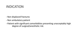 INDICATION
- Non displaced fractures
- Non ambulatory patient
- Patient with significant comorbidities presenting unacceptably high
degree of surgical/anesthetic risk
 