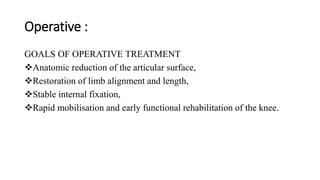 Operative :
GOALS OF OPERATIVE TREATMENT
Anatomic reduction of the articular surface,
Restoration of limb alignment and length,
Stable internal fixation,
Rapid mobilisation and early functional rehabilitation of the knee.
 