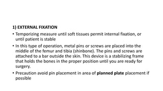 1) EXTERNAL FIXATION
• Temporizing measure until soft tissues permit internal fixation, or
until patient is stable
• In this type of operation, metal pins or screws are placed into the
middle of the femur and tibia (shinbone). The pins and screws are
attached to a bar outside the skin. This device is a stabilizing frame
that holds the bones in the proper position until you are ready for
surgery.
• Precaution avoid pin placement in area of planned plate placement if
possible
 