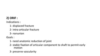 2) ORIF :
Indications :
1- displaced fracture
2- intra-articular fracture
3- nonunion
Goals :
1- need anatomic reduction of joint
2- stable fixation of articular component to shaft to permit early
motion
3- preserve vascularity
 