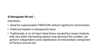 3) Retrograde IM nail :
Indications
• Good for supracondylar FRACTURE without significant comminution
• Preferred implant in osteoporotic bone
• Traditionally, 4 cm of intact distal femur needed but newer implants
with very distal interlocking options may decrease this number, can
perform independent screw stabilization of intercondylar component
of fracture around nail
 