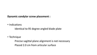 Dynamic condylar screw placement :
• Indications
Identical to 95 degree angled blade plate
• Technique
Precise sagittal plane alignment is not necessary
Placed 2.0 cm from articular surface
 