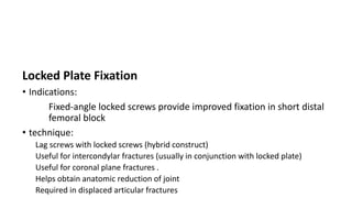 Locked Plate Fixation
• Indications:
Fixed-angle locked screws provide improved fixation in short distal
femoral block
• technique:
Lag screws with locked screws (hybrid construct)
Useful for intercondylar fractures (usually in conjunction with locked plate)
Useful for coronal plane fractures .
Helps obtain anatomic reduction of joint
Required in displaced articular fractures
 
