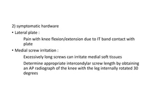 2) symptomatic hardware
• Lateral plate :
Pain with knee flexion/extension due to IT band contact with
plate
• Medial screw irritation :
Excessively long screws can irritate medial soft tissues
Determine appropriate intercondylar screw length by obtaining
an AP radiograph of the knee with the leg internally rotated 30
degrees
 