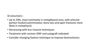 3) nonunions :
• Up to 19%, most commonly in metaphyseal area, with articular
portion healed (comminution, bone loss and open fractures more
likely in metaphysis)
• Decreasing with less invasive techniques
• Treatment with revision ORIF and autograft indicated
• Consider changing fixation technique to improve biomechanics
 