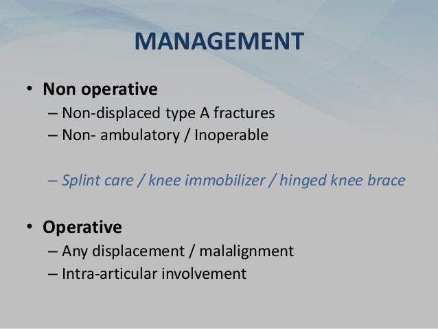 MANAGEMENT
• Non operative
– Non-displaced type A fractures
– Non- ambulatory / Inoperable
– Splint care / knee immobilizer / hinged knee brace
• Operative
– Any displacement / malalignment
– Intra-articular involvement
 