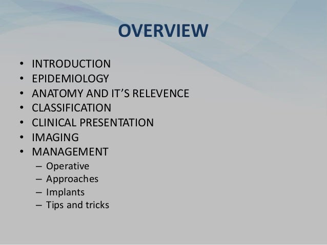 OVERVIEW
• INTRODUCTION
• EPIDEMIOLOGY
• ANATOMY AND IT’S RELEVENCE
• CLASSIFICATION
• CLINICAL PRESENTATION
• IMAGING
• MANAGEMENT
– Operative
– Approaches
– Implants
– Tips and tricks
 