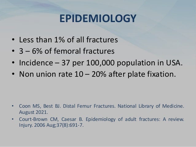EPIDEMIOLOGY
• Less than 1% of all fractures
• 3 – 6% of femoral fractures
• Incidence – 37 per 100,000 population in USA.
• Non union rate 10 – 20% after plate fixation.
• Coon MS, Best BJ. Distal Femur Fractures. National Library of Medicine.
August 2021.
• Court-Brown CM, Caesar B. Epidemiology of adult fractures: A review.
Injury. 2006 Aug;37(8):691-7.
 