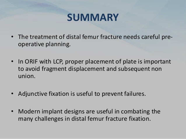 SUMMARY
• The treatment of distal femur fracture needs careful pre-
operative planning.
• In ORIF with LCP, proper placement of plate is important
to avoid fragment displacement and subsequent non
union.
• Adjunctive fixation is useful to prevent failures.
• Modern implant designs are useful in combating the
many challenges in distal femur fracture fixation.
 