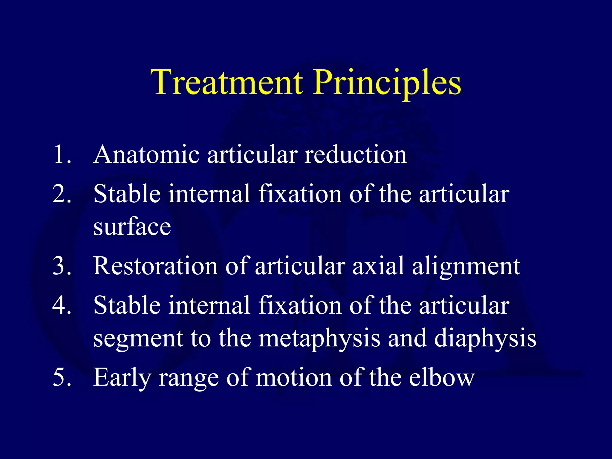 Treatment Principles
1. Anatomic articular reduction
2. Stable internal fixation of the articular
   surface
3. Restoration of articular axial alignment
4. Stable internal fixation of the articular
   segment to the metaphysis and diaphysis
5. Early range of motion of the elbow
 