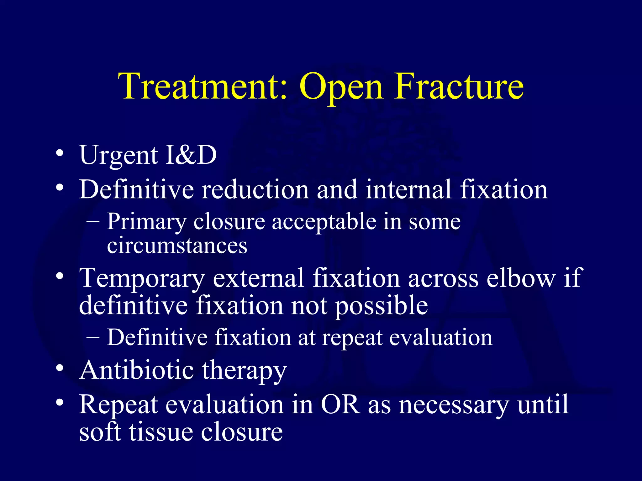 Treatment: Open Fracture
• Urgent I&D
• Definitive reduction and internal fixation
  – Primary closure acceptable in some
    circumstances
• Temporary external fixation across elbow if
  definitive fixation not possible
  – Definitive fixation at repeat evaluation
• Antibiotic therapy
• Repeat evaluation in OR as necessary until
  soft tissue closure
 