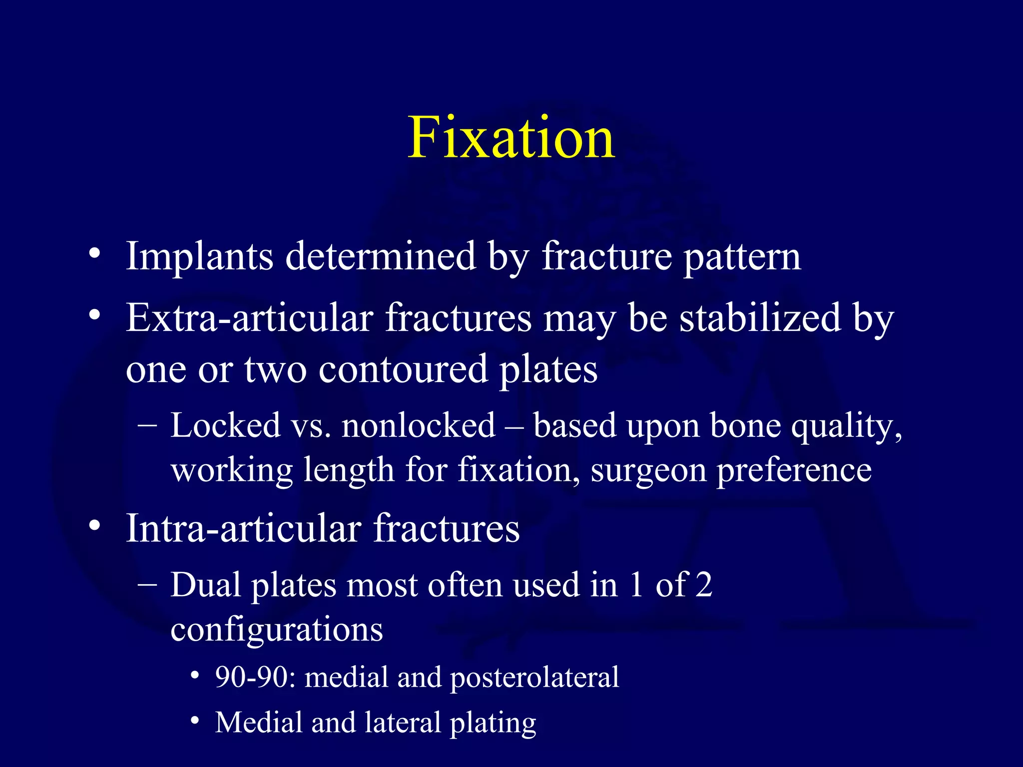 Fixation
• Implants determined by fracture pattern
• Extra-articular fractures may be stabilized by
  one or two contoured plates
   – Locked vs. nonlocked – based upon bone quality,
     working length for fixation, surgeon preference
• Intra-articular fractures
   – Dual plates most often used in 1 of 2
     configurations
      • 90-90: medial and posterolateral
      • Medial and lateral plating
 