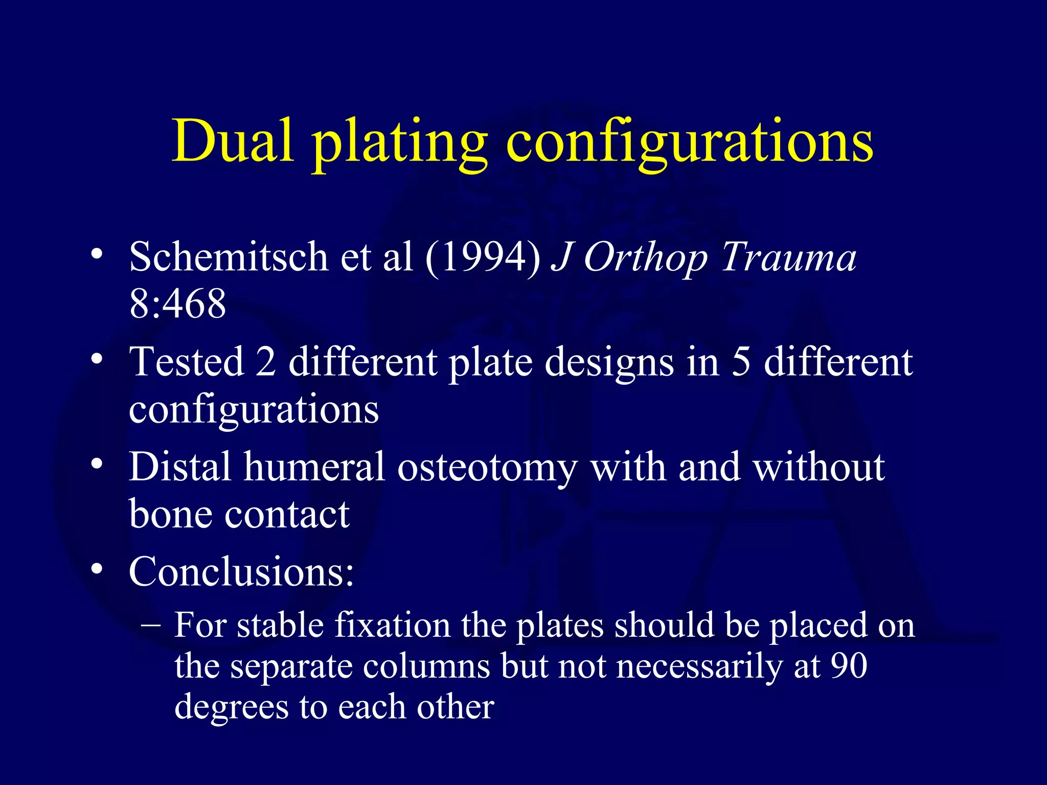 Dual plating configurations
• Schemitsch et al (1994) J Orthop Trauma
  8:468
• Tested 2 different plate designs in 5 different
  configurations
• Distal humeral osteotomy with and without
  bone contact
• Conclusions:
   – For stable fixation the plates should be placed on
     the separate columns but not necessarily at 90
     degrees to each other
 