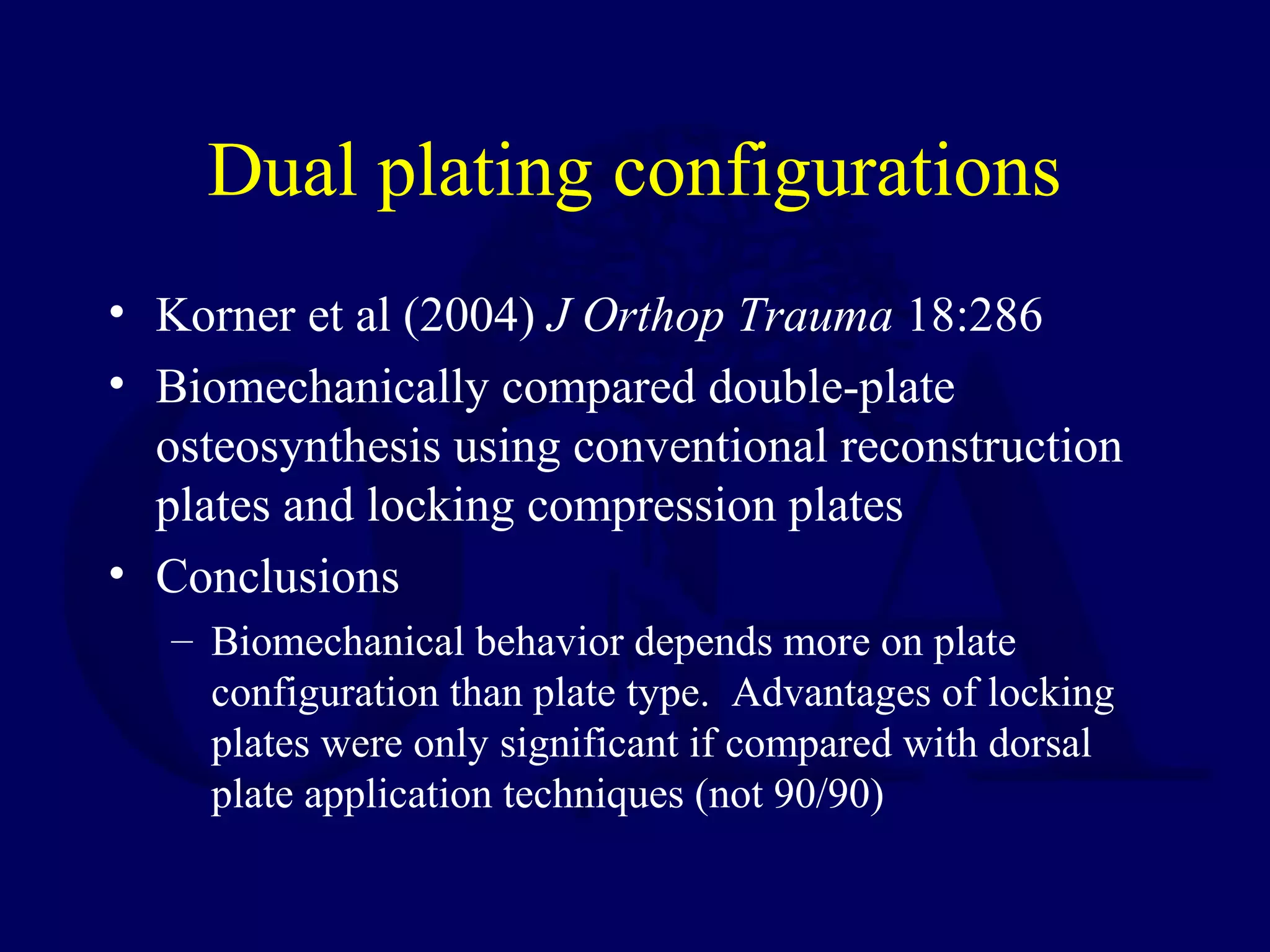 Dual plating configurations
• Korner et al (2004) J Orthop Trauma 18:286
• Biomechanically compared double-plate
  osteosynthesis using conventional reconstruction
  plates and locking compression plates
• Conclusions
   – Biomechanical behavior depends more on plate
     configuration than plate type. Advantages of locking
     plates were only significant if compared with dorsal
     plate application techniques (not 90/90)
 