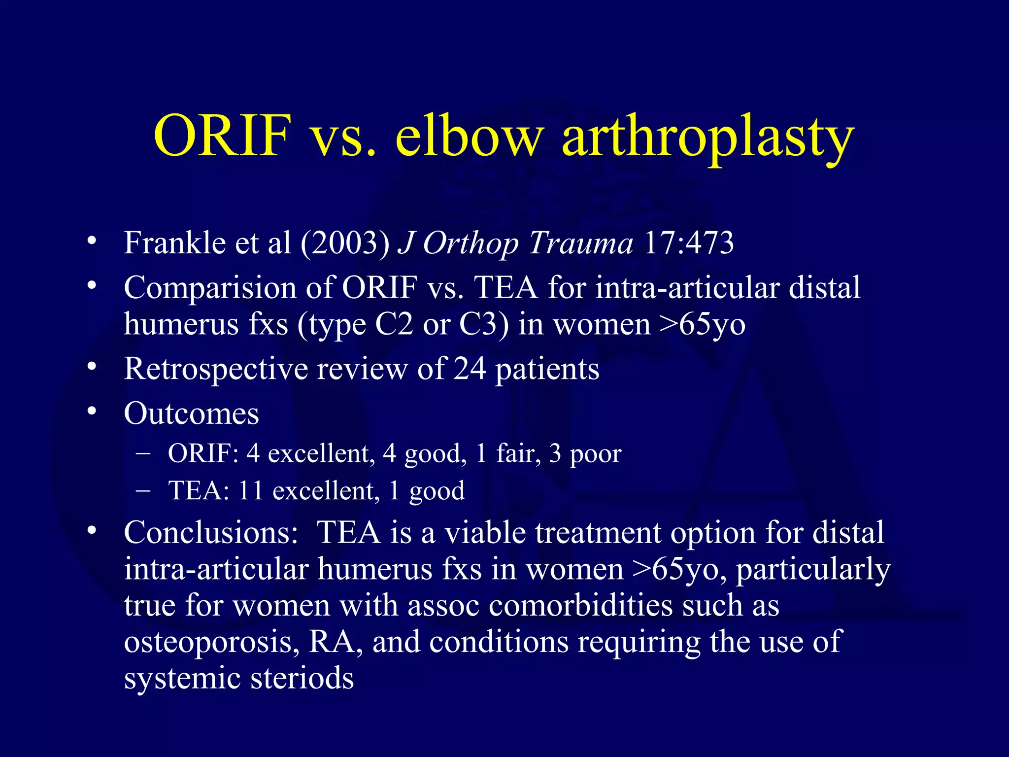 ORIF vs. elbow arthroplasty
• Frankle et al (2003) J Orthop Trauma 17:473
• Comparision of ORIF vs. TEA for intra-articular distal
  humerus fxs (type C2 or C3) in women >65yo
• Retrospective review of 24 patients
• Outcomes
   – ORIF: 4 excellent, 4 good, 1 fair, 3 poor
   – TEA: 11 excellent, 1 good
• Conclusions: TEA is a viable treatment option for distal
  intra-articular humerus fxs in women >65yo, particularly
  true for women with assoc comorbidities such as
  osteoporosis, RA, and conditions requiring the use of
  systemic steriods
 