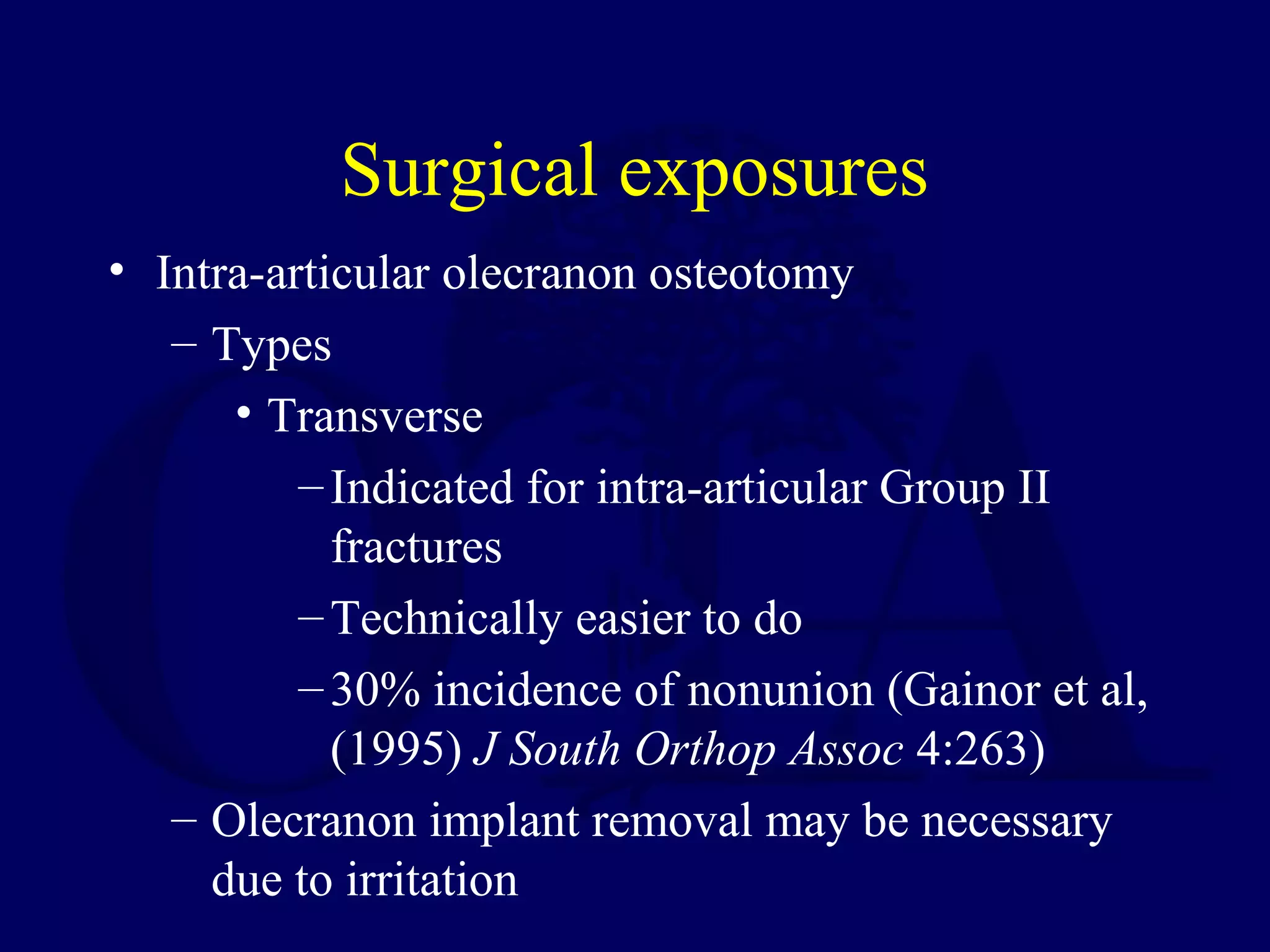 Surgical exposures
• Intra-articular olecranon osteotomy
   – Types
      • Transverse
          – Indicated for intra-articular Group II
            fractures
          – Technically easier to do
          – 30% incidence of nonunion (Gainor et al,
            (1995) J South Orthop Assoc 4:263)
   – Olecranon implant removal may be necessary
     due to irritation
 
