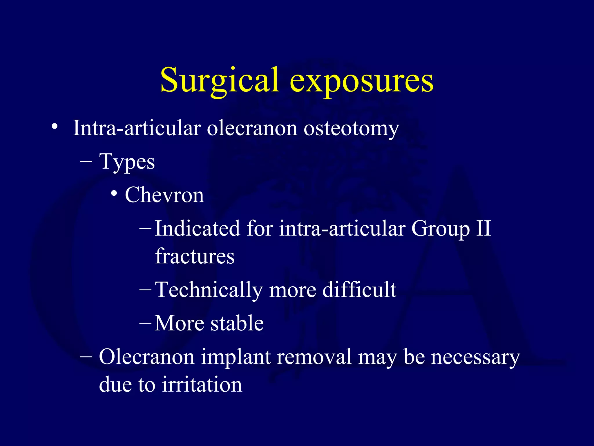 Surgical exposures
• Intra-articular olecranon osteotomy
   – Types
      • Chevron
          – Indicated for intra-articular Group II
            fractures
          – Technically more difficult
          – More stable
   – Olecranon implant removal may be necessary
     due to irritation
 