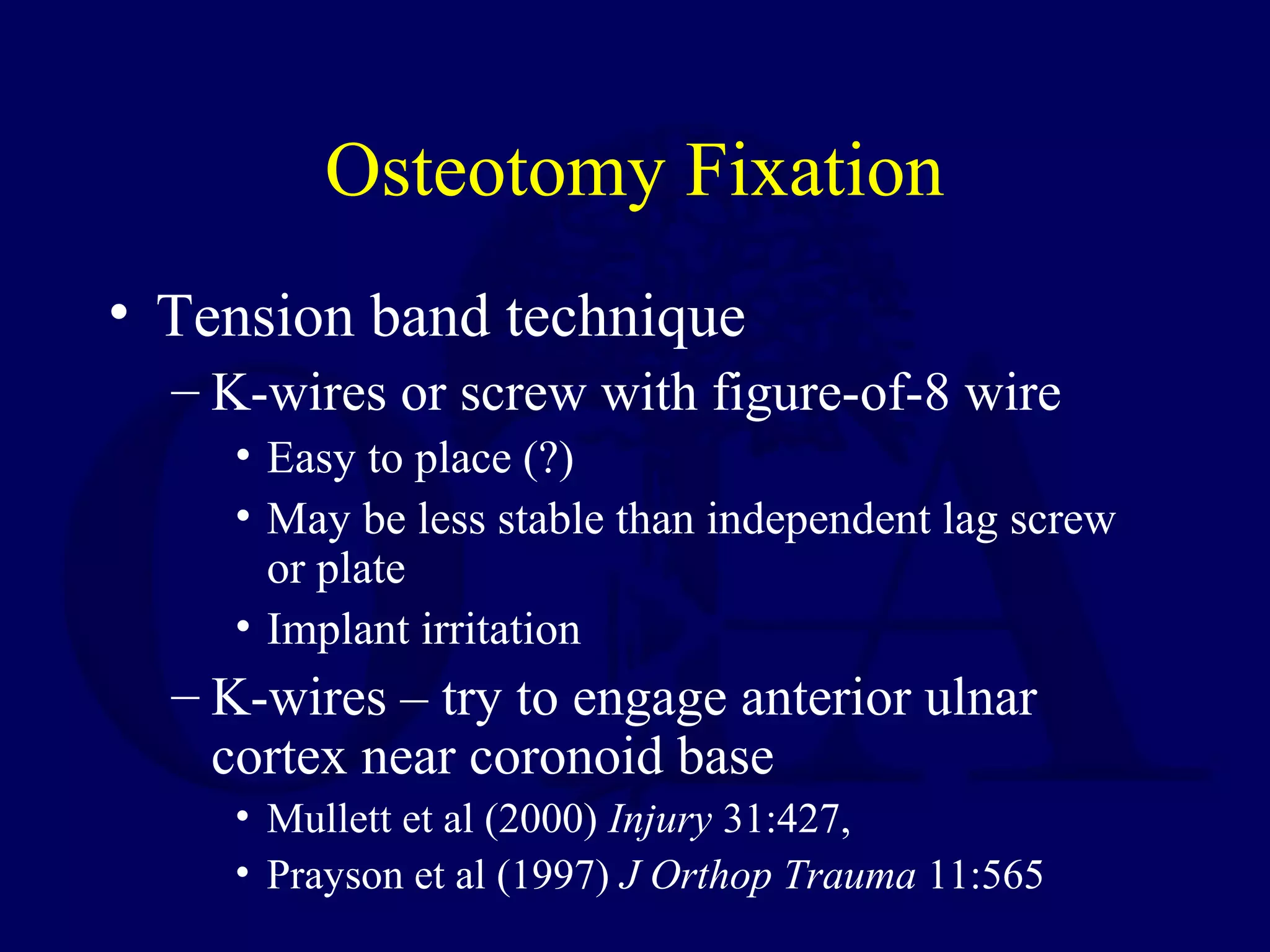 Osteotomy Fixation
• Tension band technique
  – K-wires or screw with figure-of-8 wire
    • Easy to place (?)
    • May be less stable than independent lag screw
      or plate
    • Implant irritation
  – K-wires – try to engage anterior ulnar
    cortex near coronoid base
    • Mullett et al (2000) Injury 31:427,
    • Prayson et al (1997) J Orthop Trauma 11:565
 