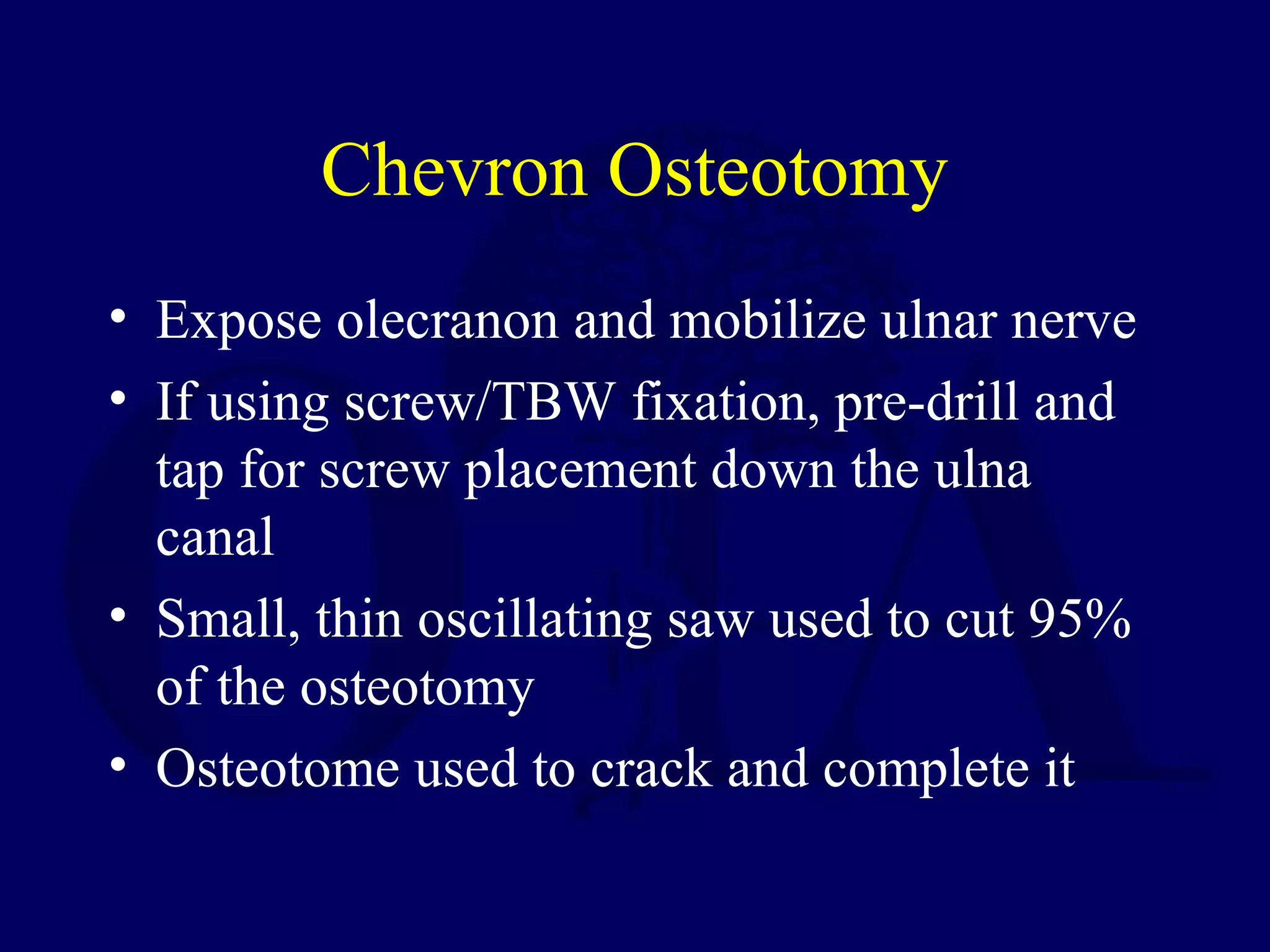 Chevron Osteotomy
• Expose olecranon and mobilize ulnar nerve
• If using screw/TBW fixation, pre-drill and
  tap for screw placement down the ulna
  canal
• Small, thin oscillating saw used to cut 95%
  of the osteotomy
• Osteotome used to crack and complete it
 