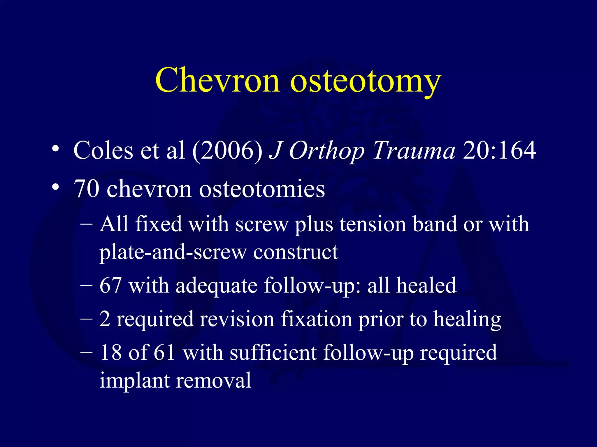 Chevron osteotomy
• Coles et al (2006) J Orthop Trauma 20:164
• 70 chevron osteotomies
  – All fixed with screw plus tension band or with
    plate-and-screw construct
  – 67 with adequate follow-up: all healed
  – 2 required revision fixation prior to healing
  – 18 of 61 with sufficient follow-up required
    implant removal
 