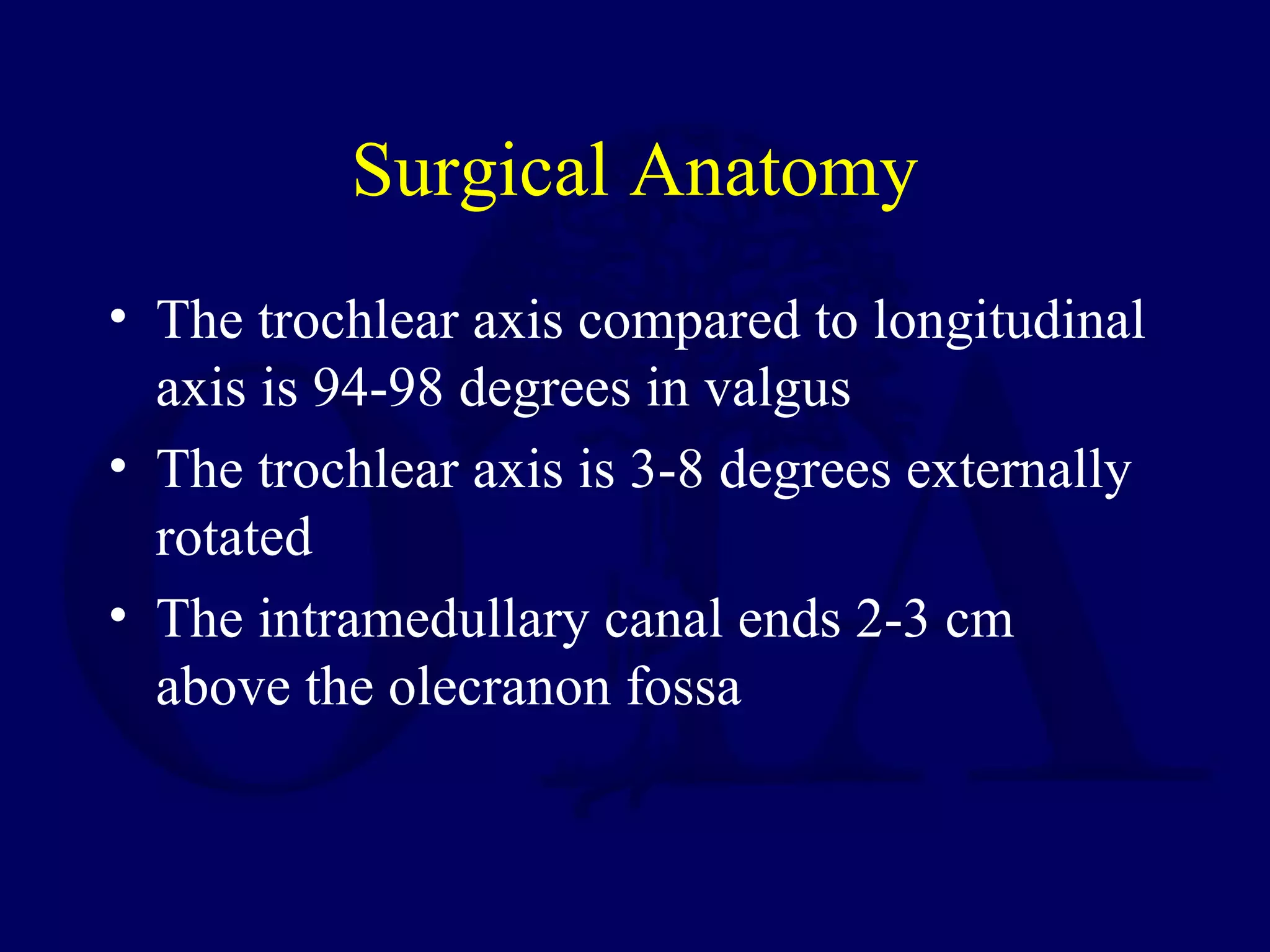 Surgical Anatomy
• The trochlear axis compared to longitudinal
  axis is 94-98 degrees in valgus
• The trochlear axis is 3-8 degrees externally
  rotated
• The intramedullary canal ends 2-3 cm
  above the olecranon fossa
 
