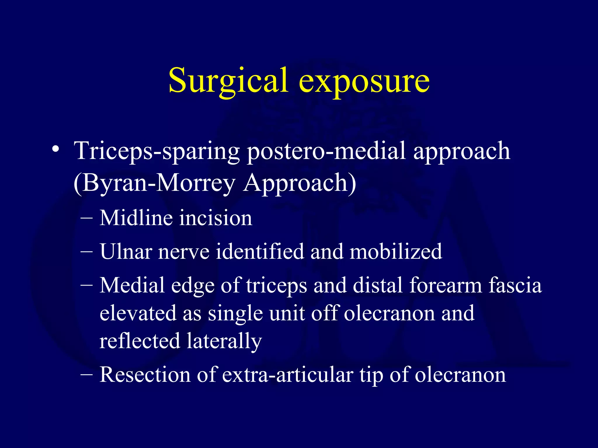 Surgical exposure
• Triceps-sparing postero-medial approach
  (Byran-Morrey Approach)
  – Midline incision
  – Ulnar nerve identified and mobilized
  – Medial edge of triceps and distal forearm fascia
    elevated as single unit off olecranon and
    reflected laterally
  – Resection of extra-articular tip of olecranon
 