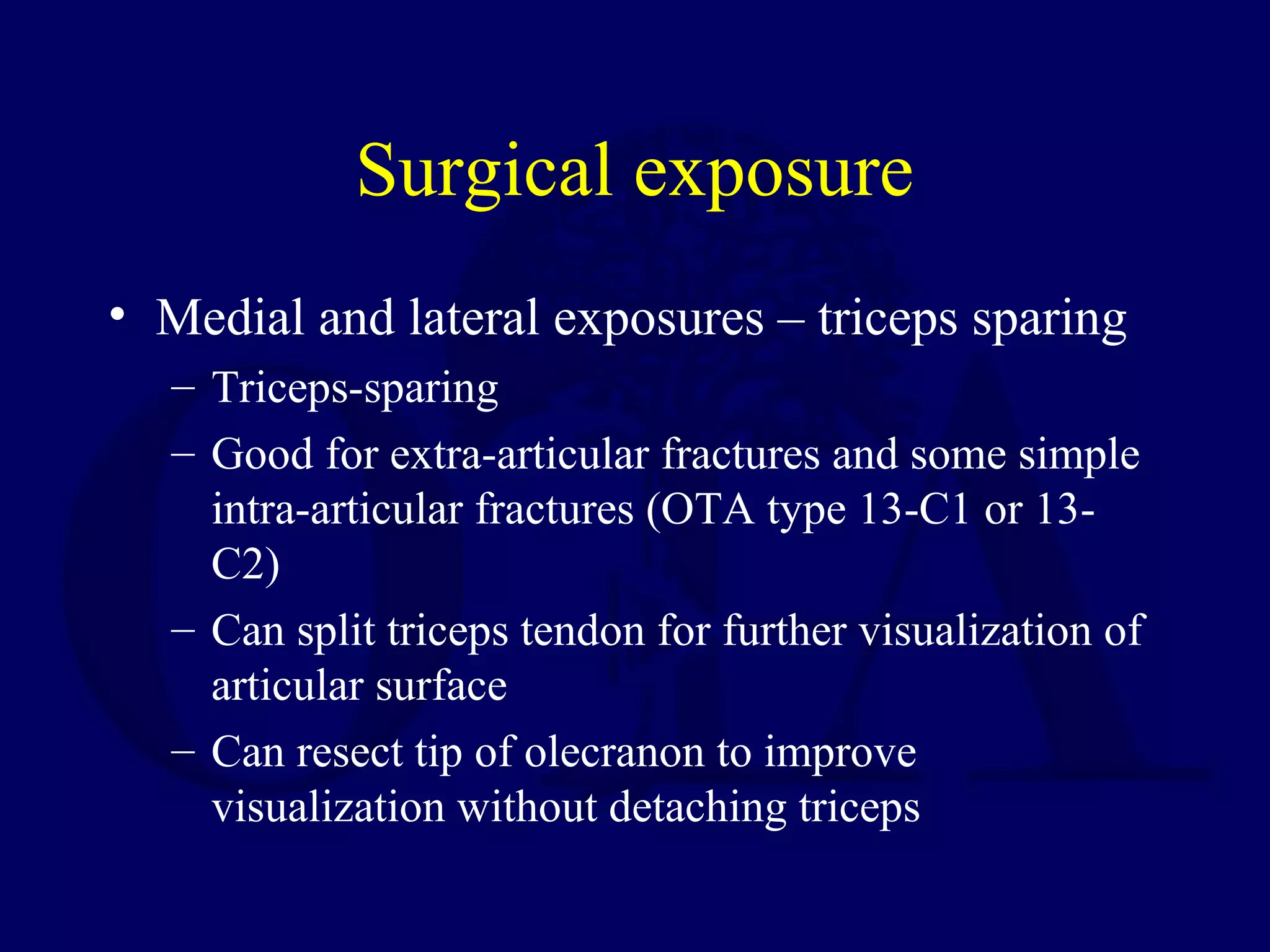 Surgical exposure
• Medial and lateral exposures – triceps sparing
  – Triceps-sparing
  – Good for extra-articular fractures and some simple
    intra-articular fractures (OTA type 13-C1 or 13-
    C2)
  – Can split triceps tendon for further visualization of
    articular surface
  – Can resect tip of olecranon to improve
    visualization without detaching triceps
 