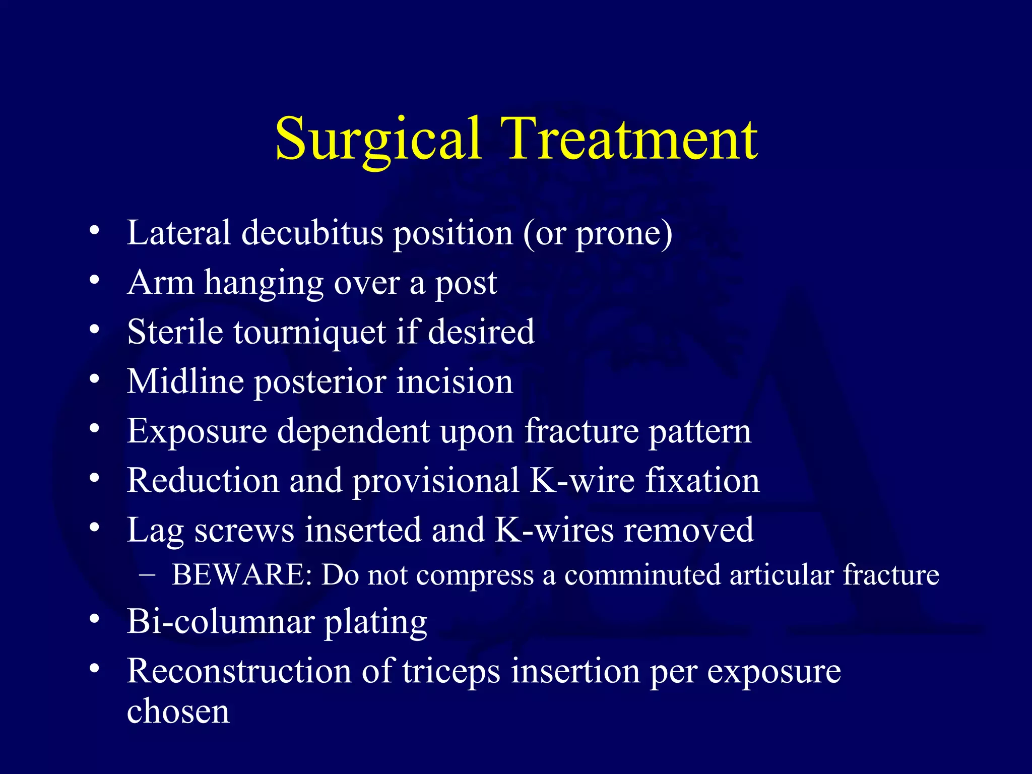 Surgical Treatment
•   Lateral decubitus position (or prone)
•   Arm hanging over a post
•   Sterile tourniquet if desired
•   Midline posterior incision
•   Exposure dependent upon fracture pattern
•   Reduction and provisional K-wire fixation
•   Lag screws inserted and K-wires removed
    – BEWARE: Do not compress a comminuted articular fracture
• Bi-columnar plating
• Reconstruction of triceps insertion per exposure
  chosen
 