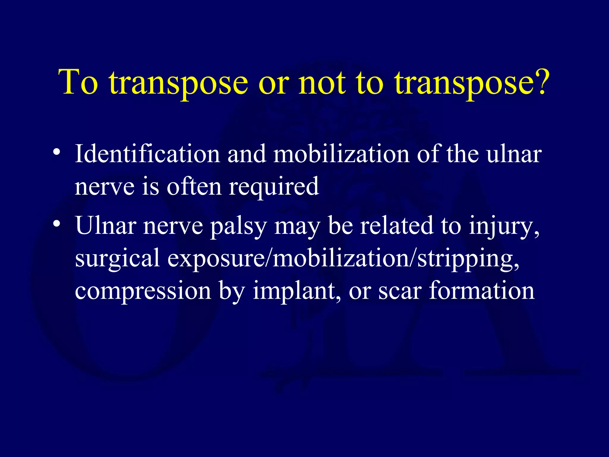 To transpose or not to transpose?
• Identification and mobilization of the ulnar
  nerve is often required
• Ulnar nerve palsy may be related to injury,
  surgical exposure/mobilization/stripping,
  compression by implant, or scar formation
 
