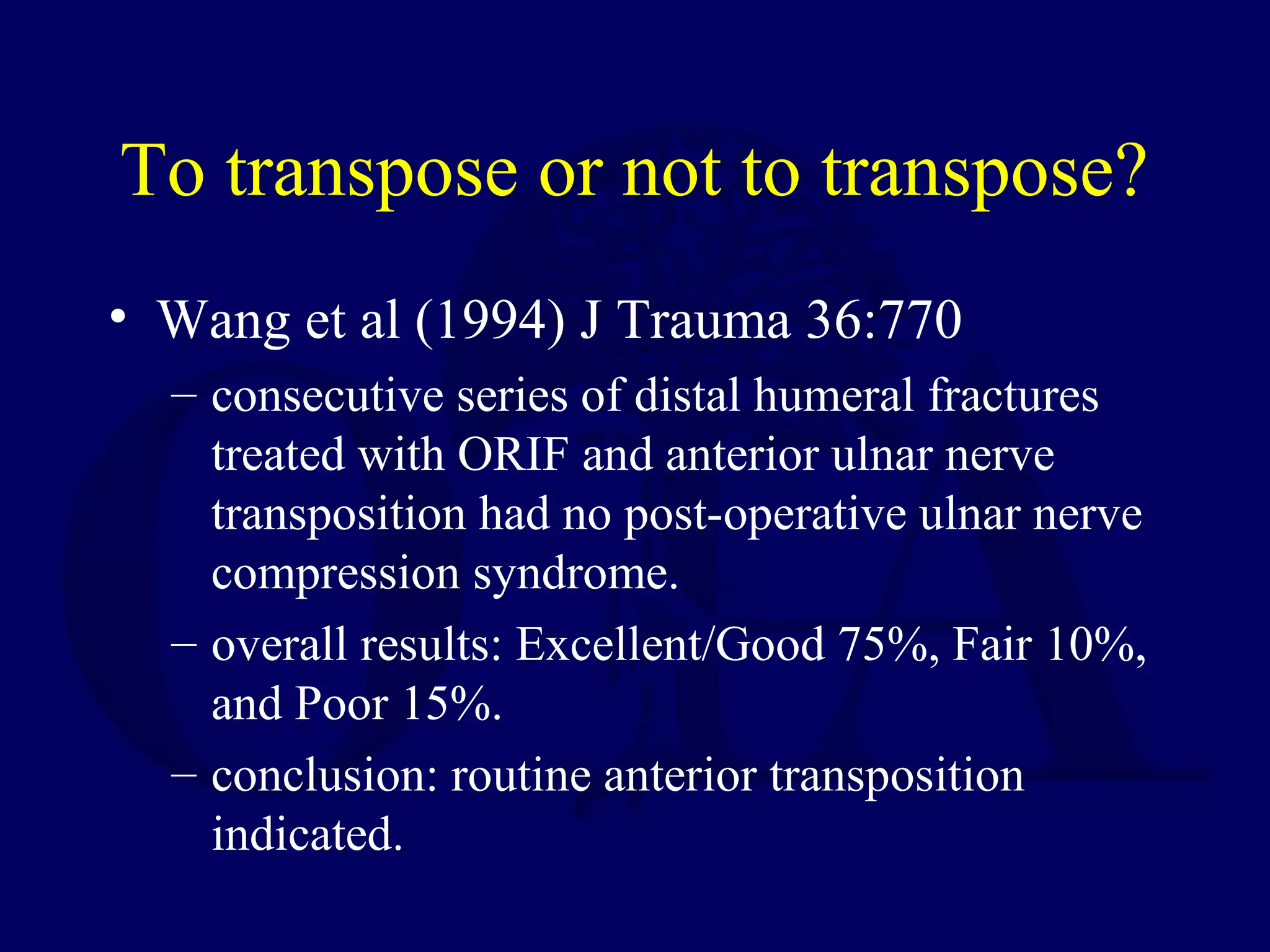 To transpose or not to transpose?
• Wang et al (1994) J Trauma 36:770
  – consecutive series of distal humeral fractures
    treated with ORIF and anterior ulnar nerve
    transposition had no post-operative ulnar nerve
    compression syndrome.
  – overall results: Excellent/Good 75%, Fair 10%,
    and Poor 15%.
  – conclusion: routine anterior transposition
    indicated.
 