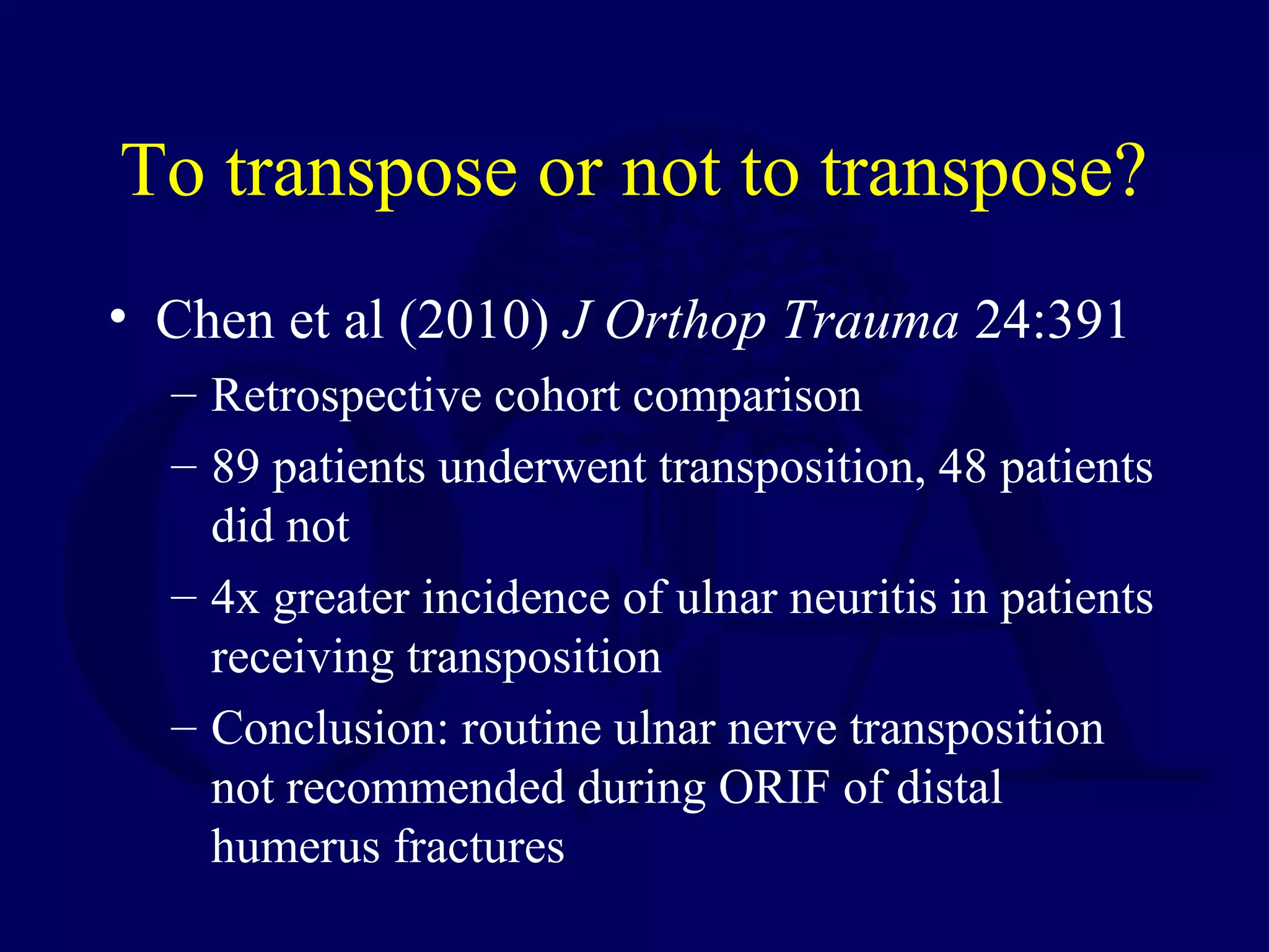 To transpose or not to transpose?
• Chen et al (2010) J Orthop Trauma 24:391
  – Retrospective cohort comparison
  – 89 patients underwent transposition, 48 patients
    did not
  – 4x greater incidence of ulnar neuritis in patients
    receiving transposition
  – Conclusion: routine ulnar nerve transposition
    not recommended during ORIF of distal
    humerus fractures
 